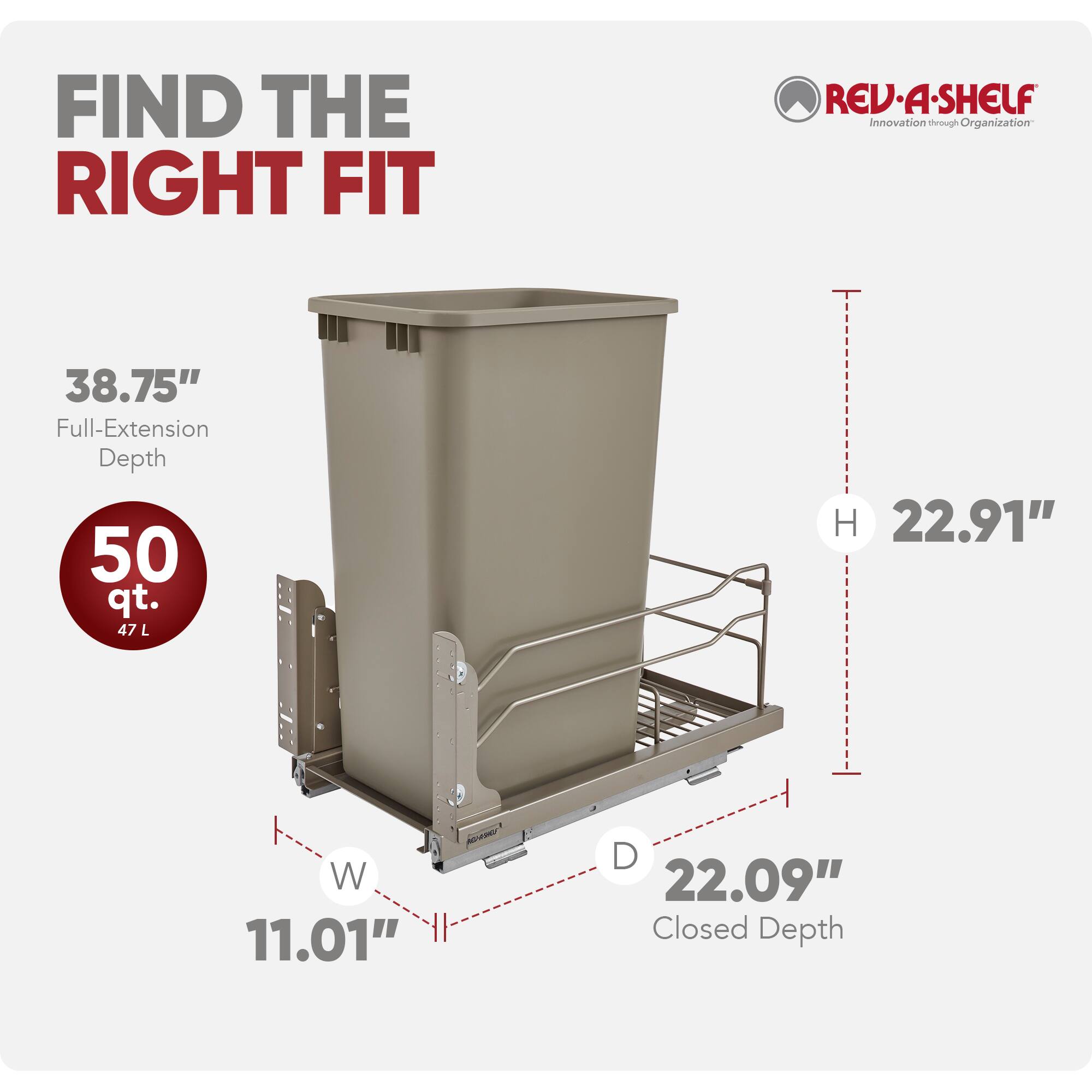 FIND THE RIGHT FIT

REV-A-SHELF  
Innovation through Organization

38.75" Full-Extension Depth  
50 qt. (47 L)  
H 22.91"  
W 11.01"  
D 22.09" Closed Depth