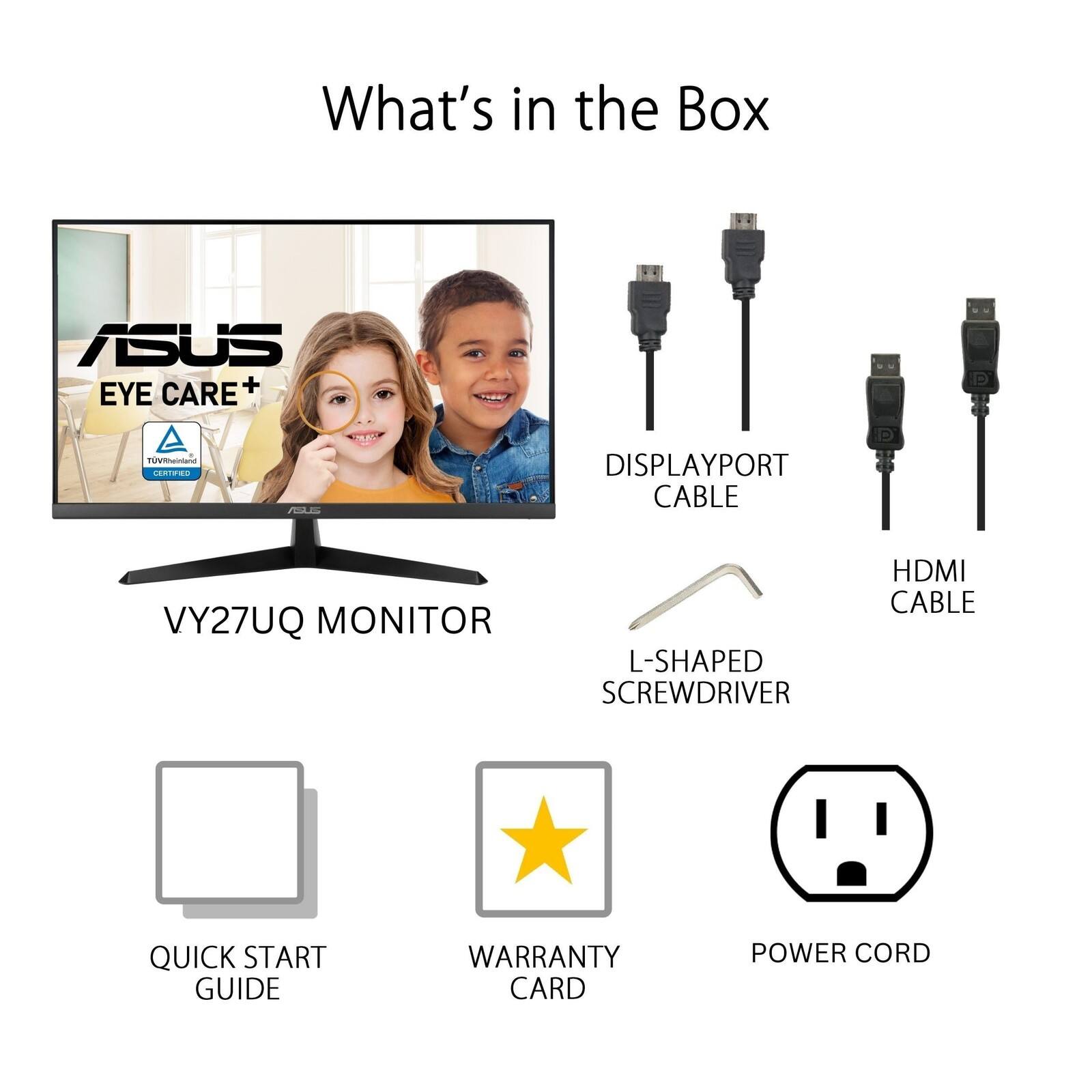 What's in the Box ASUS CARE + EYE A - CATORA DISPLAYPORT CABLE VY27UQ MONITOR L-SHAPED SCREWDRIVER HDMI CABLE QUICK START GUIDE WARRANTY CARD POWER CORD