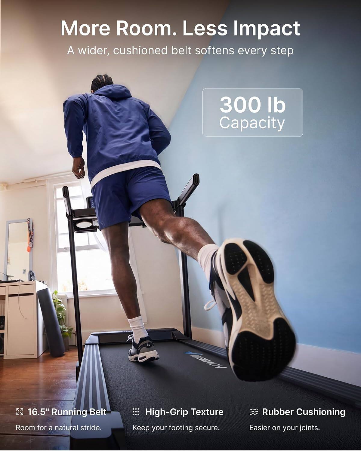 More Room. Less Impact  
A wider, cushioned belt softens every step

300 lb Capacity

16.5" Running Belt  
Room for a natural stride.

High-Grip Texture  
Keep your footing secure.

Rubber Cushioning  
Easier on your joints.