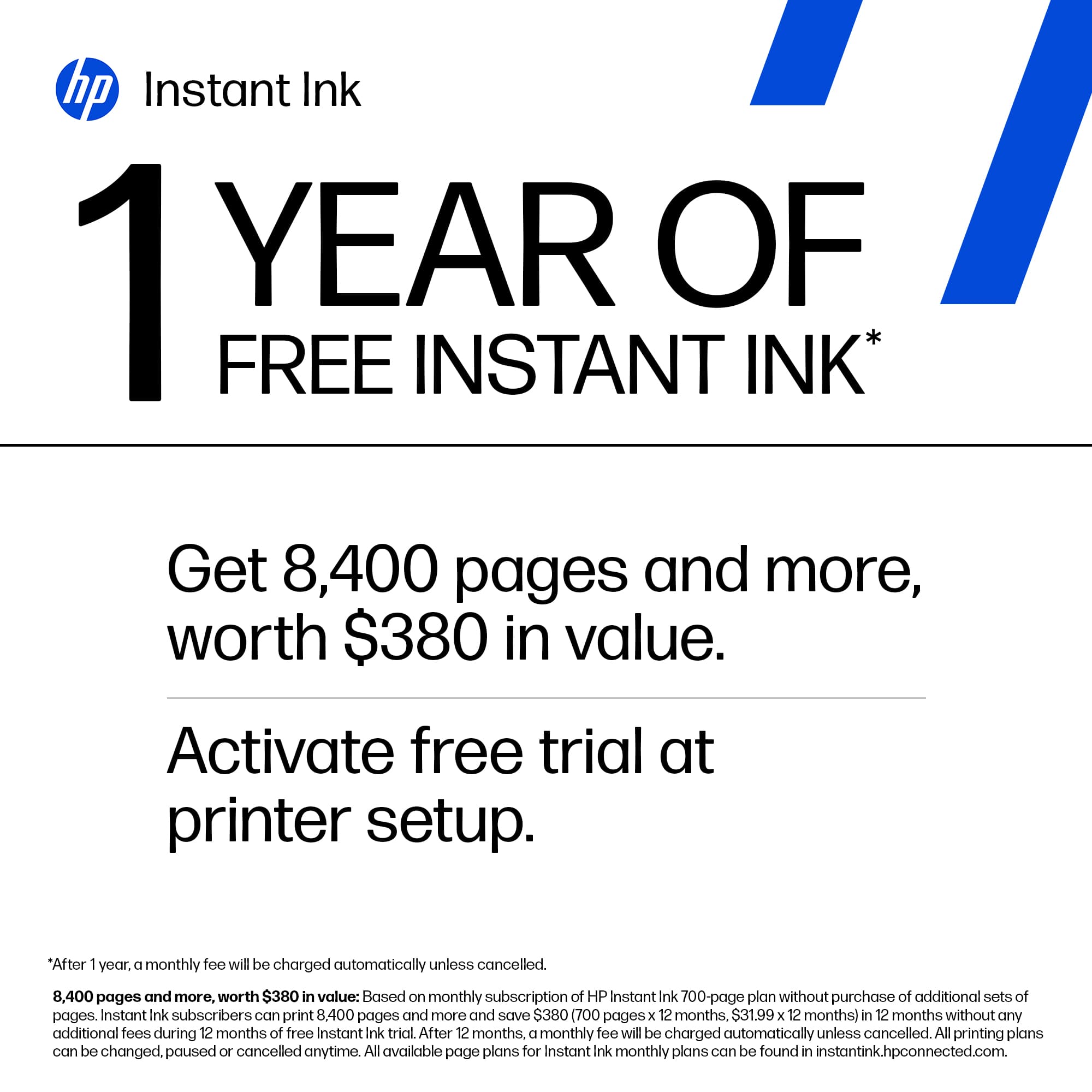 hp Instant Ink
1 YEAR OF FREE INSTANT INK*
Get 8,400 pages and more, worth $380 in value.
Activate free trial at printer setup.
*After 1 year, a monthly fee will be charged automatically unless cancelled.
8,400 pages and more, worth $380 in value: Based on monthly subscription of HP Instant Ink 700-page plan without purchase of additional sets of pages. Instant Ink subscribers can print 8,400 pages and more and save $380 (700 pages x 12 months, $31.99 x 12 months) in 12 months without any additional fees during 12 months of free Instant Ink trial. After 12 months, a monthly fee will be charged automatically unless cancelled. All printing plans can be changed, paused or cancelled anytime. All available page plans for Instant Ink monthly plans can be found in instantink.hpconnected.com.