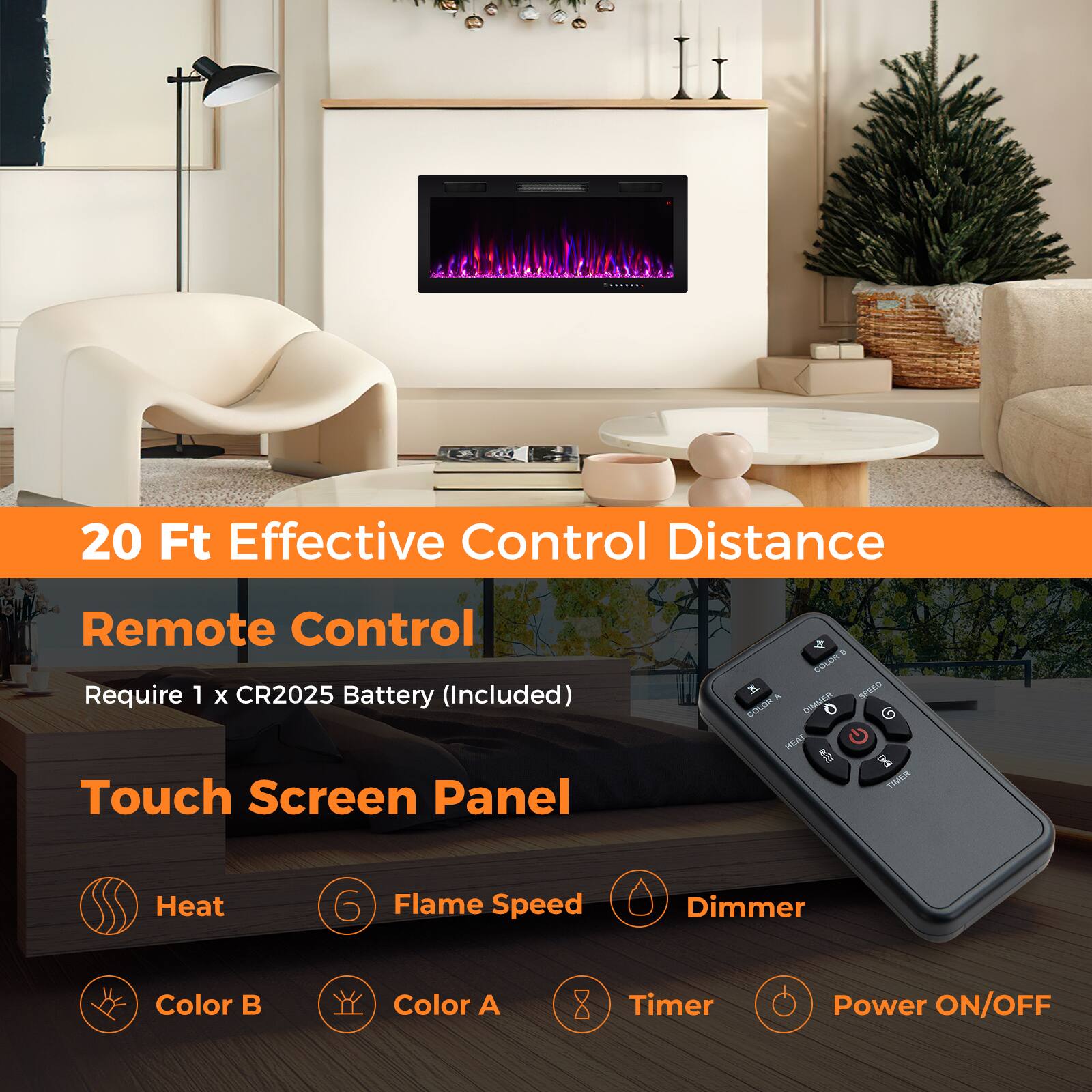 20 Ft Effective Control Distance  
Remote Control  
Require 1 x CR2025 Battery (Included)  
Touch Screen Panel  
- Heat  
- Flame Speed  
- Dimmer  
- Color B  
- Color A  
- Timer  
- Power ON/OFF
