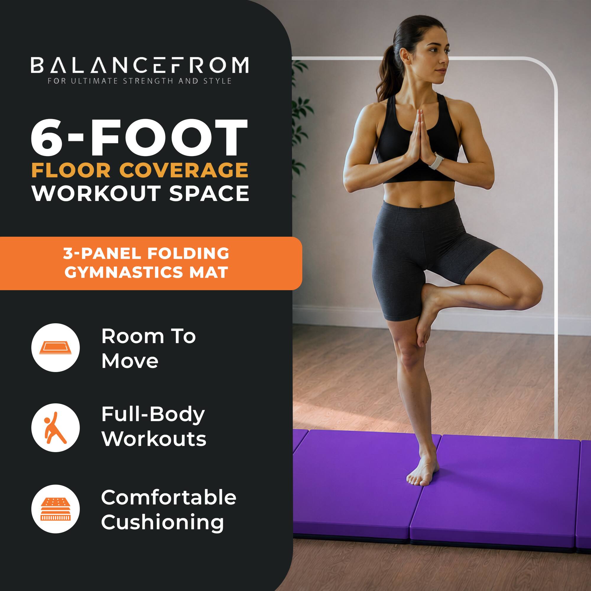 BALANCE FROM FOR ULTIMATE STRENGTH AND STYLE  
6-FOOT FLOOR COVERAGE WORKOUT SPACE  
3-PANEL FOLDING GYMNASTICS MAT  
Room To Move  
Full-Body Workouts  
Comfortable Cushioning
