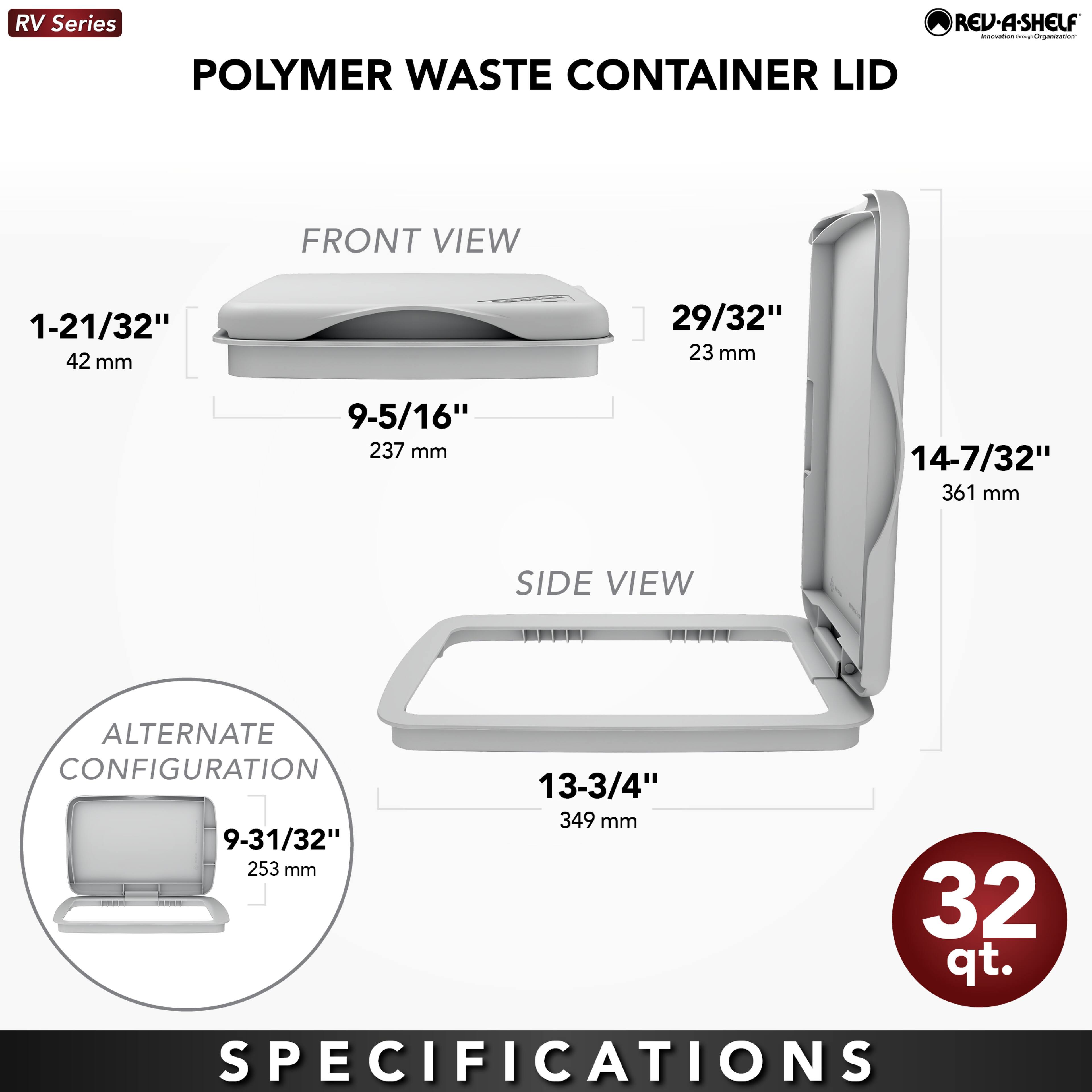 RV Series POLYMER WASTE CONTAINER LID REV-A-SHELF

FRONT VIEW
- 1-21/32" (42 mm)
- 9-5/16" (237 mm)
- 29/32" (23 mm)

SIDE VIEW
- 14-7/32" (361 mm)
- 13-3/4" (349 mm)

ALTERNATE CONFIGURATION
- 9-31/32" (253 mm)

32 qt.

SPECIFICATIONS