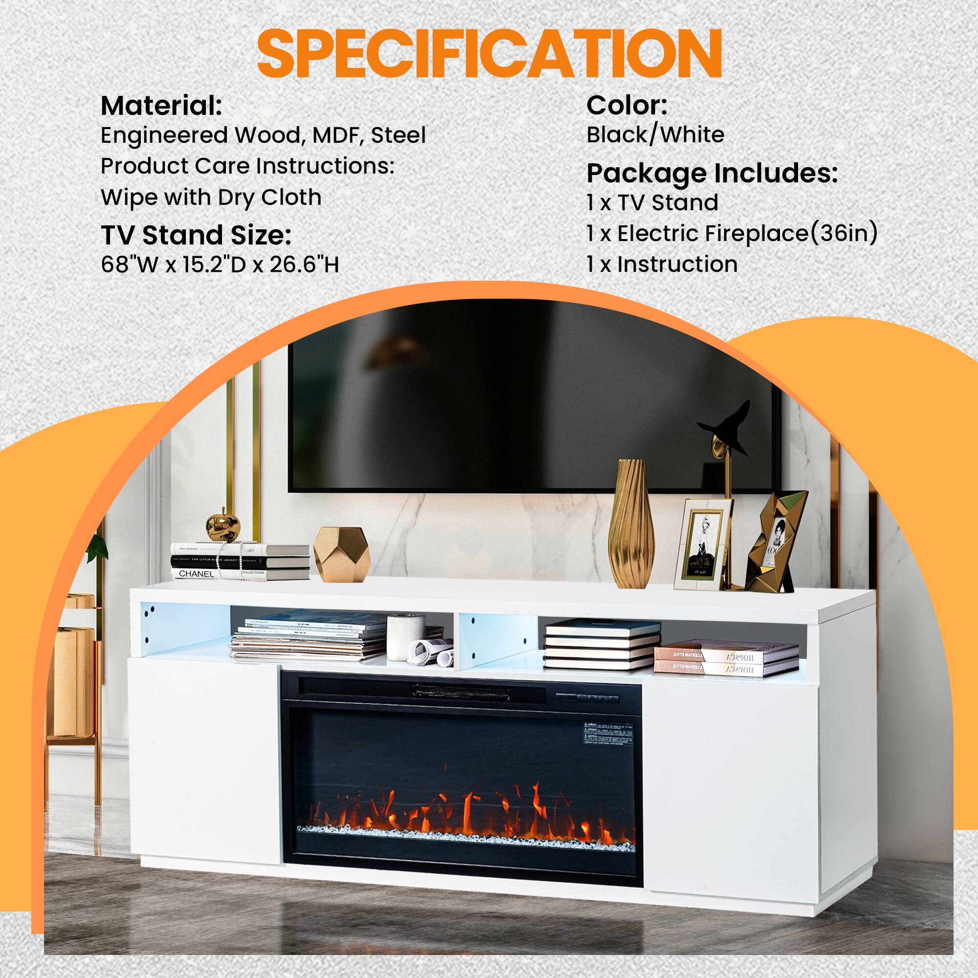 **SPECIFICATION**

**Material:**  
Engineered Wood, MDF, Steel

**Product Care Instructions:**  
Wipe with Dry Cloth

**TV Stand Size:**  
68"W x 15.2"D x 26.6"H

**Color:**  
Black/White

**Package Includes:**  
1 x TV Stand  
1 x Electric Fireplace (36in)  
1 x Instruction