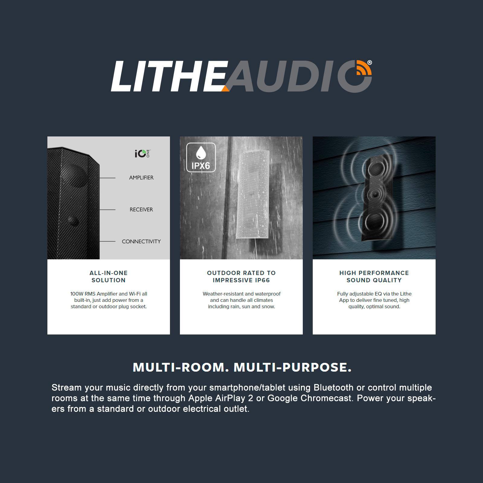 LITHEAUDIO

iC IPX6

AMPLIFIER  
RECEIVER  
CONNECTIVITY

ALL-IN-ONE SOLUTION  
100W RMS Amplifier and Wi-Fi all built-in, just add power from a standard or outdoor plug socket.

OUTDOOR RATED TO IMPRESSIVE IP66  
Weather-resistant and waterproof and can handle all climates including rain, sun and snow.

HIGH PERFORMANCE SOUND QUALITY  
Fully adjustable EQ via the Lithe App to deliver fine tuned, high quality, optimal sound.

MULTI-ROOM. MULTI-PURPOSE.  
Stream your music directly from your smartphone/tablet using Bluetooth or control multiple rooms at the same time through Apple AirPlay 2 or Google Chromecast. Power your speakers from a standard or outdoor electrical outlet.
