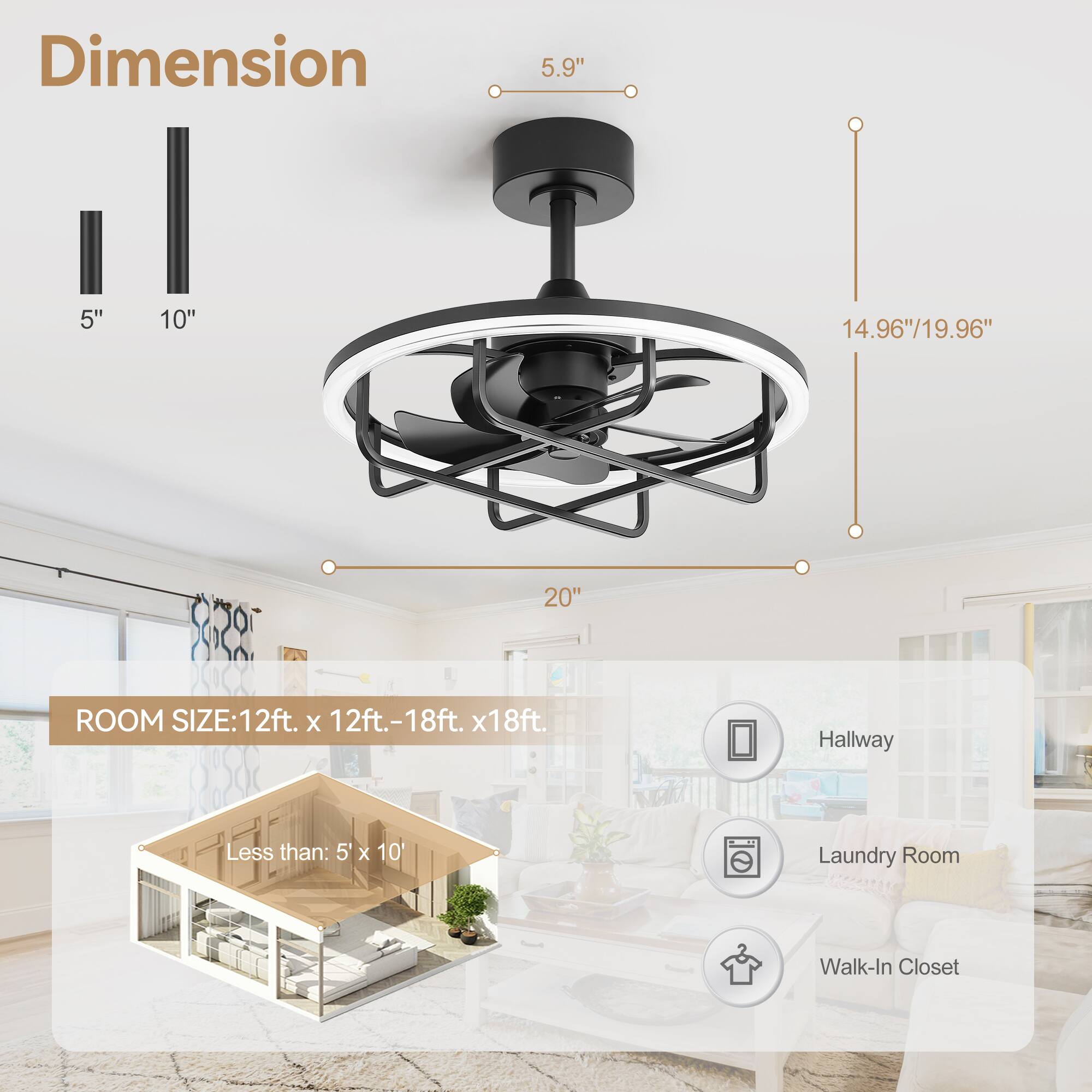 Dimension  
5.9"  
5" 10"  
14.96"/19.96"  
20"  

ROOM SIZE: 12ft. x 12ft. - 18ft. x 18ft.  
Less than: 5' x 10'  

Hallway  
Laundry Room  
Walk-In Closet