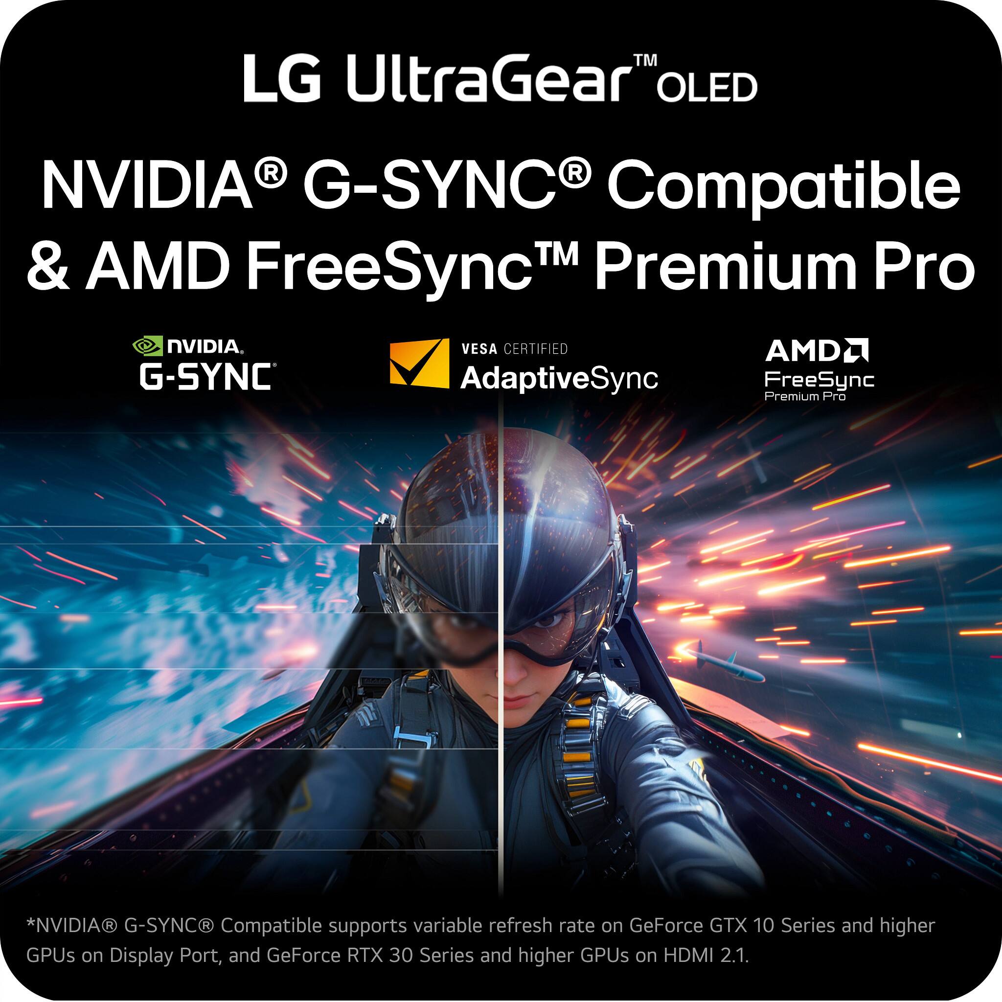 LG UltraGear™ OLED  
NVIDIA® G-SYNC® Compatible & AMD FreeSync™ Premium Pro  

NVIDIA® G-SYNC®  
VESA CERTIFIED AdaptiveSync  
AMD® FreeSync™ Premium Pro  

*NVIDIA® G-SYNC® Compatible supports variable refresh rate on GeForce GTX 10 Series and higher GPUs on Display Port, and GeForce RTX 30 Series and higher GPUs on HDMI 2.1.