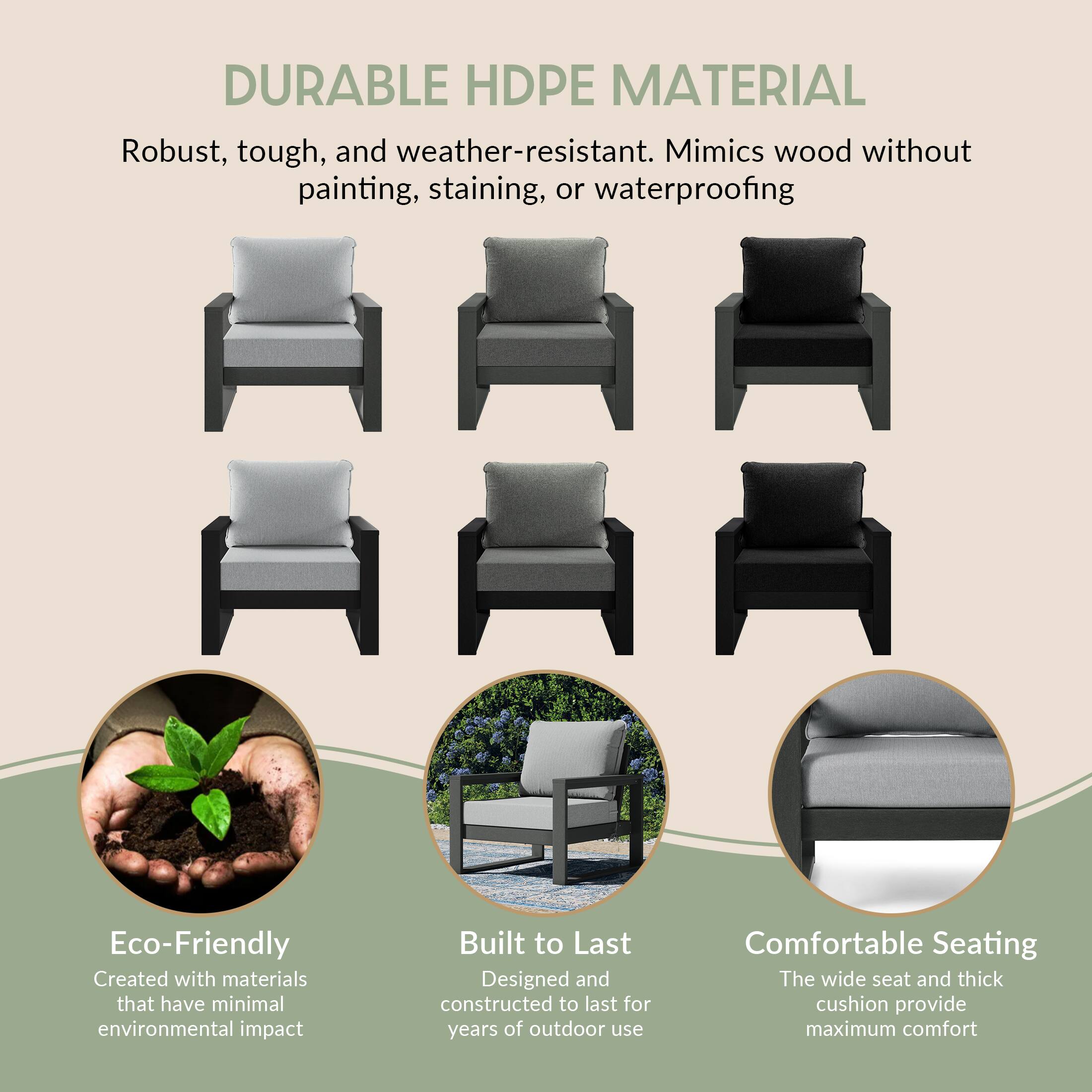 DURABLE HDPE MATERIAL  
Robust, tough, and weather-resistant. Mimics wood without painting, staining, or waterproofing

Eco-Friendly  
Created with materials that have minimal environmental impact

Built to Last  
Designed and constructed to last for years of outdoor use

Comfortable Seating  
The wide seat and thick cushion provide maximum comfort