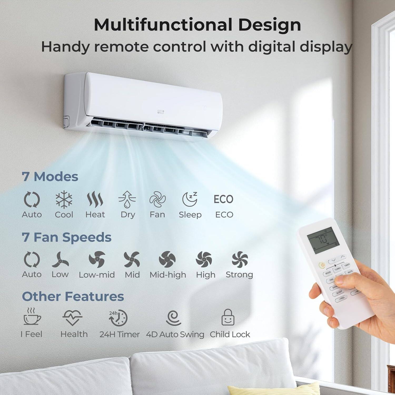 Multifunctional Design  
Handy remote control with digital display  

7 Modes  
Auto Cool Heat Dry Fan Sleep ECO  

7 Fan Speeds  
Auto Low Low-mid Mid Mid-high High Strong  

Other Features  
I Feel Health 24H Timer 4D Auto Swing Child Lock