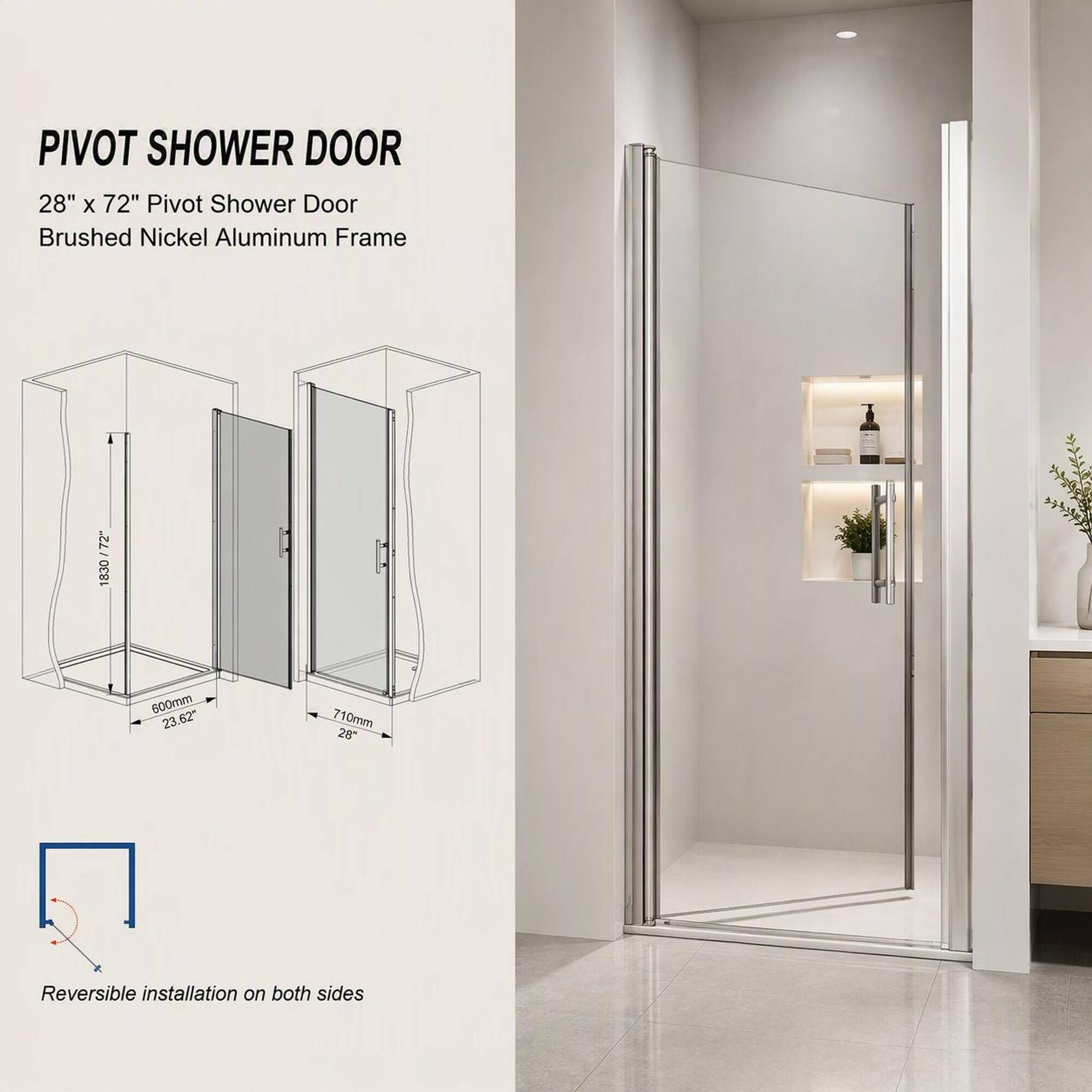 PIVOT SHOWER DOOR  
28" x 72" Pivot Shower Door  
Brushed Nickel Aluminum Frame  

72" 1830  
600mm 23.62"  
710mm 28"  
Reversible installation on both sides