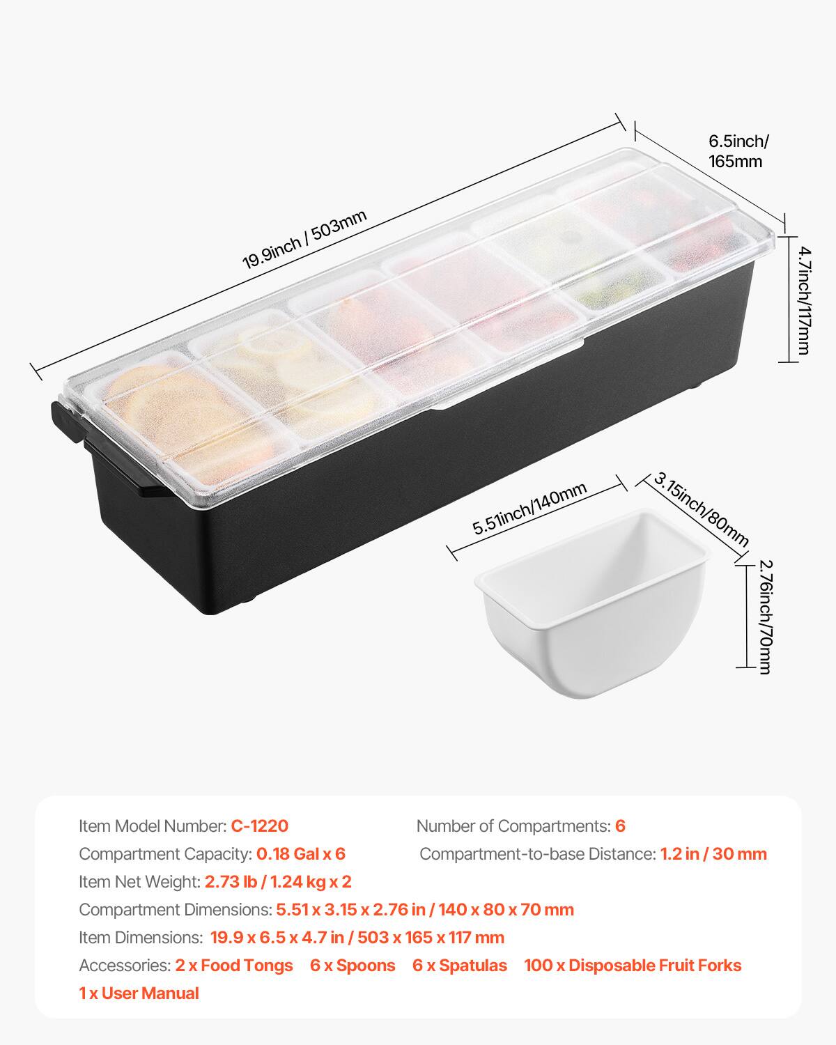 6.5 inch / 165 mm  
19.9 inch / 503 mm  
4.7 inch / 117 mm  
5.51 inch / 140 mm  
3.15 inch / 80 mm  
2.76 inch / 70 mm  

Item Model Number: C-1220  
Number of Compartments: 6  
Compartment Capacity: 0.18 Gal x 6  
Compartment-to-base Distance: 1.2 in / 30 mm  
Item Net Weight: 2.73 lb / 1.24 kg x 2  
Compartment Dimensions: 5.51 x 3.15 x 2.76 in / 140 x 80 x 70 mm  
Item Dimensions: 19.9 x 6.5 x 4.7 in / 503 x 165 x 117 mm  

Accessories:  
2 x Food Tongs  
6 x Spoons  
6 x Spatulas  
100 x Disposable Fruit Forks  
1 x User Manual