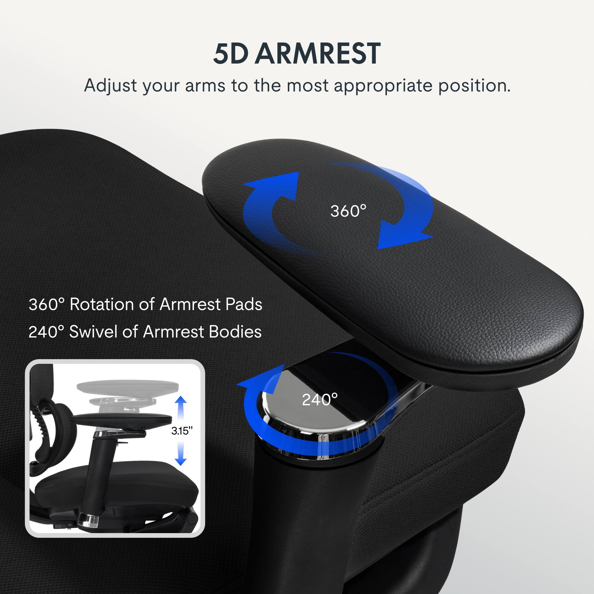 5D ARMREST  
Adjust your arms to the most appropriate position.  
360° Rotation of Armrest Pads  
240° Swivel of Armrest Bodies  
3.15"