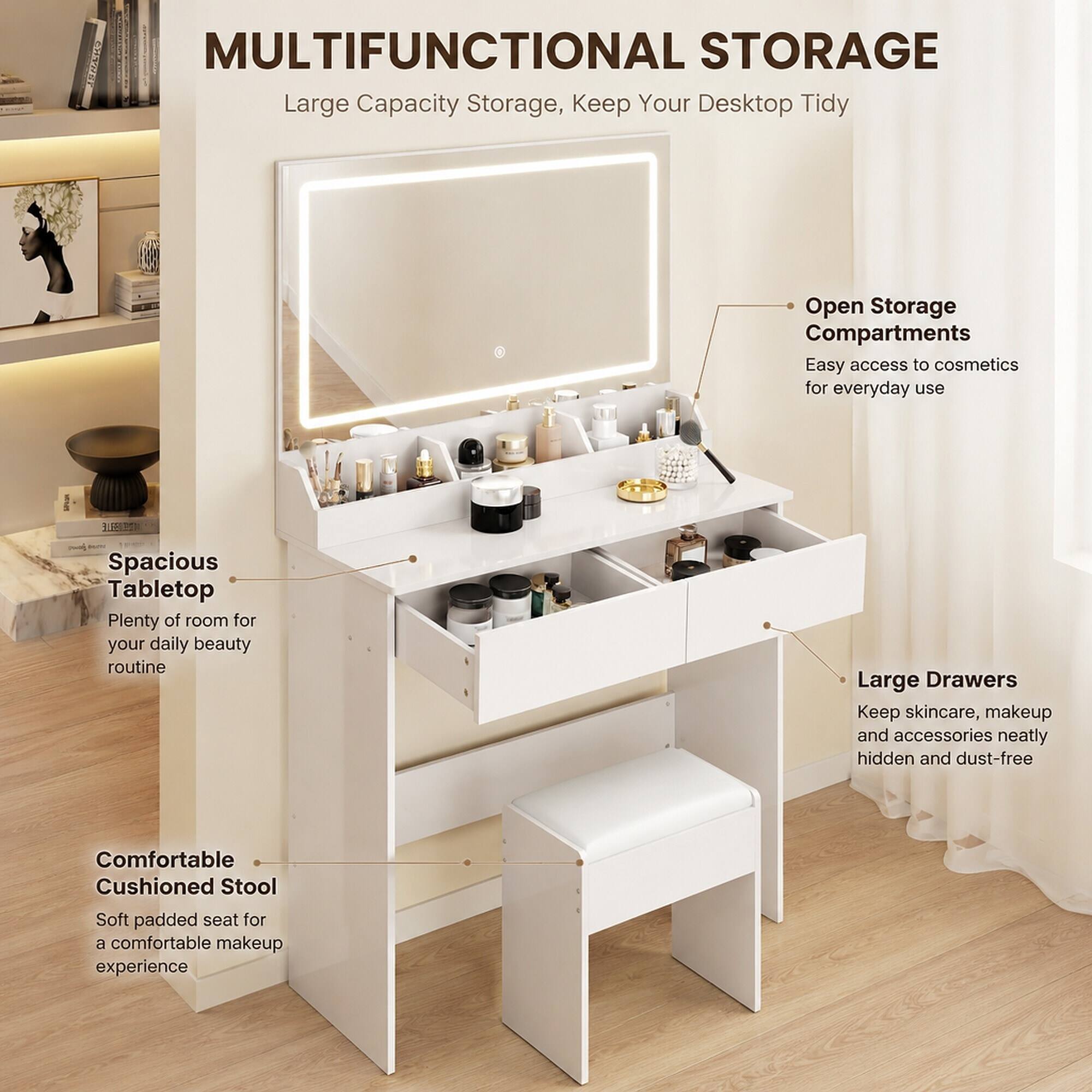 MULTIFUNCTIONAL STORAGE  
Large Capacity Storage, Keep Your Desktop Tidy  

Open Storage Compartments  
Easy access to cosmetics for everyday use  

Spacious Tabletop  
Plenty of room for your daily beauty routine  

Large Drawers  
Keep skincare, makeup and accessories neatly hidden and dust-free  

Comfortable Cushioned Stool  
Soft padded seat for a comfortable makeup experience