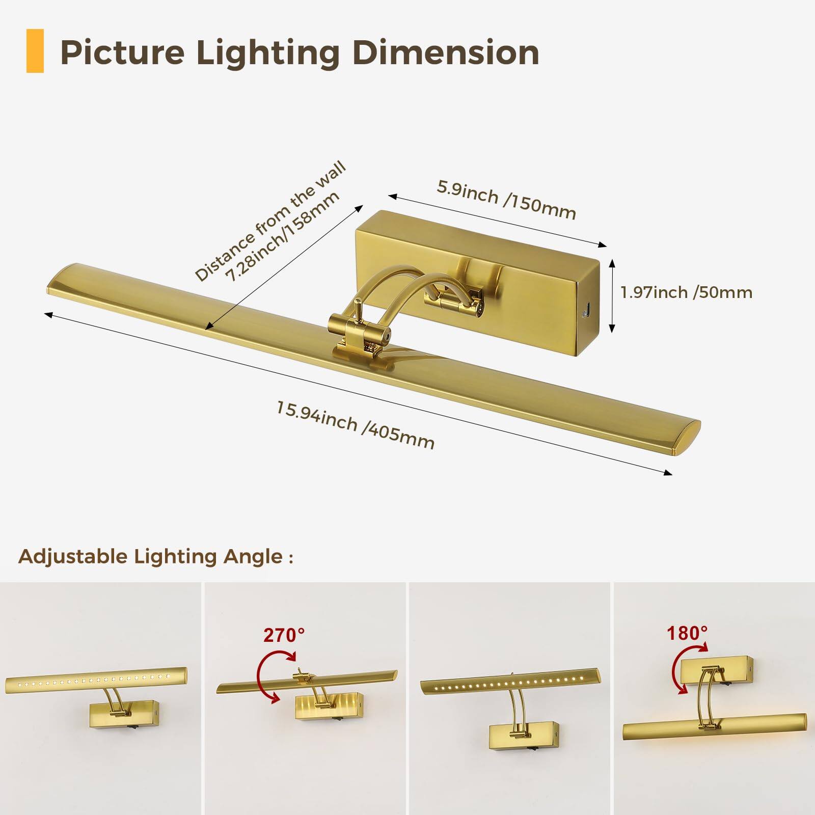 Picture Lighting Dimension

- Distance from the wall: 7.28 inch / 158 mm
- Length: 15.94 inch / 405 mm
- Width: 5.9 inch / 150 mm
- Depth: 1.97 inch / 50 mm

Adjustable Lighting Angle:
- 270°
- 180°
