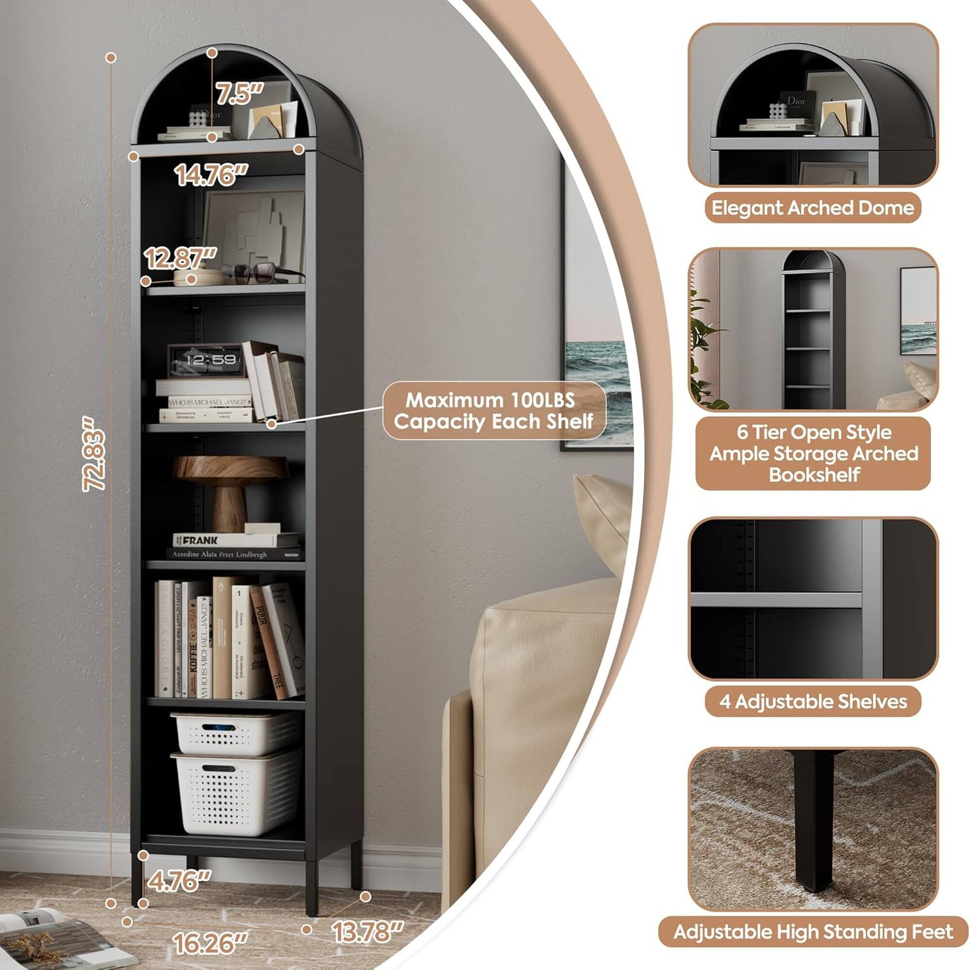 7.5" 14.76" Elegant Arched Dome 12.87" 72.83" Maximum 100LBS Capacity Each Shelf 6 Tier Open Style Ample Storage Arched Bookshelf FRANK Anod Als Pus Emdlheggh : NPWT Th : E 4 Adjustable Shelves 4.76" 16.26" 13.78" Adjustable High Standing Feet