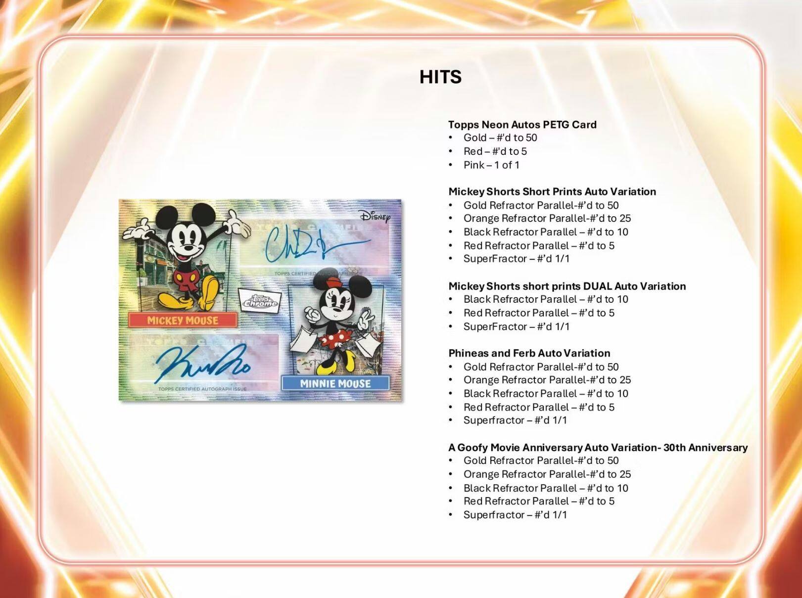 HITS Topps Neon Autos PETG Card

- Gold - #d to 50
- Red - #d to 5
- Pink - 1 of 1

Mickey Shorts Short Prints Auto Variation
- Gold Refractor Parallel - #d to 50
- Orange Refractor Parallel - #d to 25
- Black Refractor Parallel - #d to 10
- Red Refractor Parallel - #d to 5
- Superfractor - #d 1/1

Mickey Shorts short prints DUAL Auto Variation
- Gold Refractor Parallel - #d to 50
- Orange Refractor Parallel - #d to 25
- Black Refractor Parallel - #d to 10
- Red Refractor Parallel - #d to 5
- Superfractor - #d 1/1

Phineas and Ferb Auto Variation
- Gold Refractor Parallel - #d to 50
- Orange Refractor Parallel - #d to 25
- Black Refractor Parallel - #d to 10
- Red Refractor Parallel - #d to 5
- Super