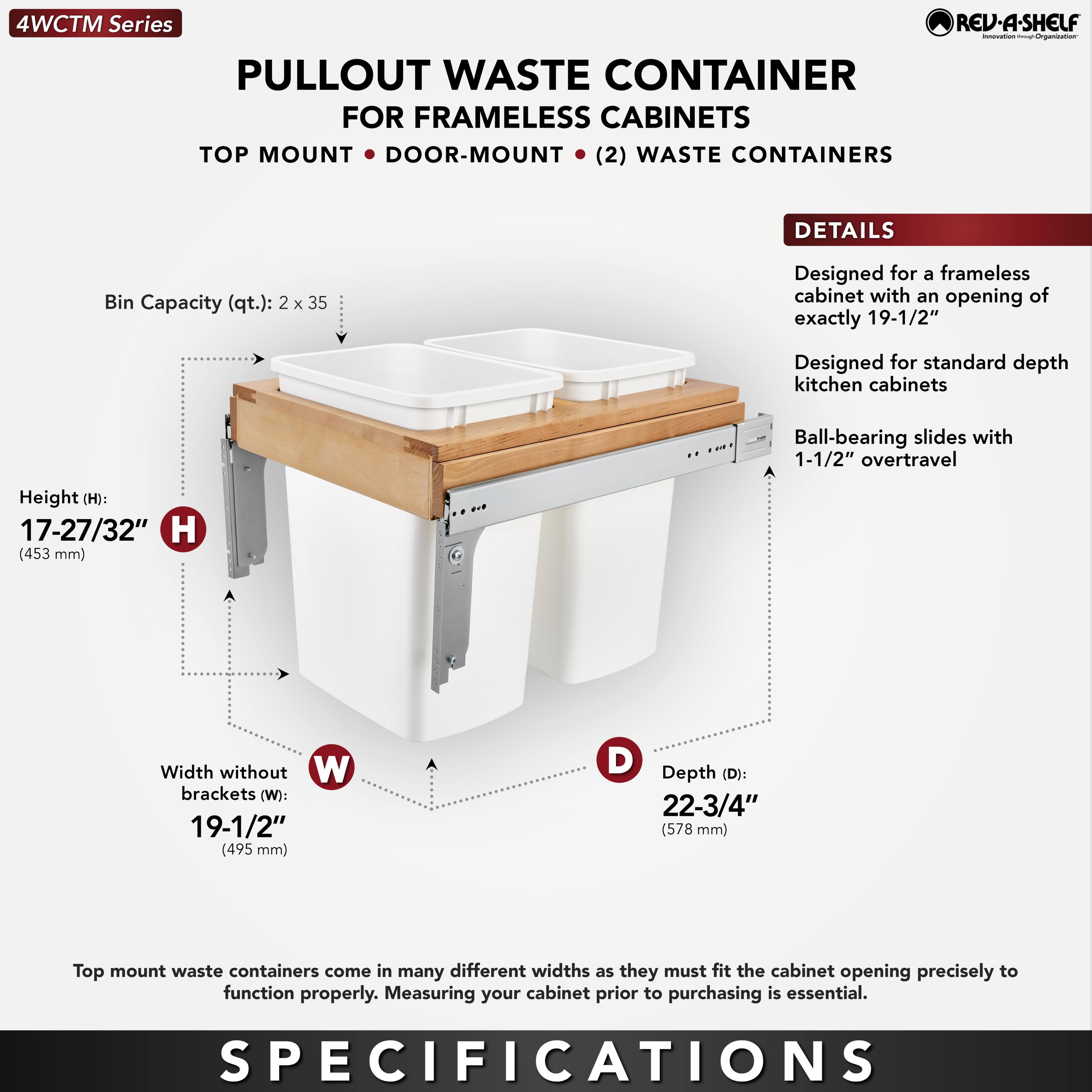 4WCTM Series  
PULLOUT WASTE CONTAINER  
FOR FRAMELESS CABINETS  
TOP MOUNT • DOOR-MOUNT • (2) WASTE CONTAINERS  

DETAILS  
Designed for a frameless cabinet with an opening of exactly 19-1/2"  
Designed for standard depth kitchen cabinets  
Ball-bearing slides with 1-1/2" overtravel  

Bin Capacity (qt.): 2 x 35  

Height (H): 17-27/32" (453 mm)  
Width without brackets (W): 19-1/2" (495 mm)  
Depth (D): 22-3/4" (578 mm)  

Top mount waste containers come in many different widths as they must fit the cabinet opening precisely to function properly. Measuring your cabinet prior to purchasing is essential.  

SPECIFICATIONS