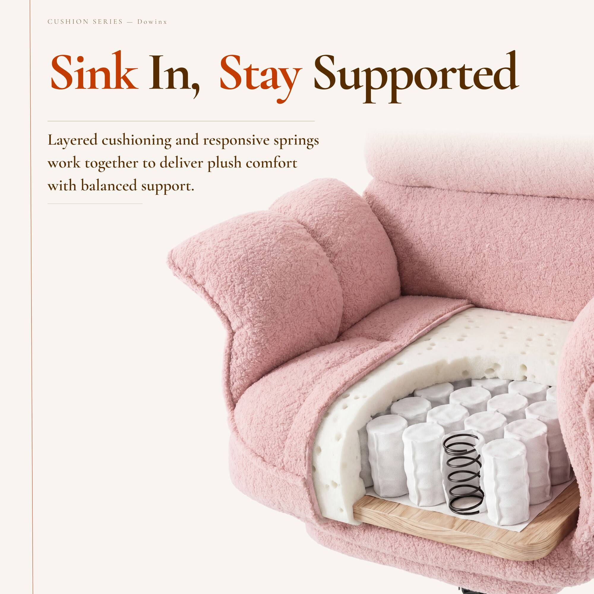 CUSHION SERIES  
Dowinx  

Sink In, Stay Supported  

Layered cushioning and responsive springs work together to deliver plush comfort with balanced support.