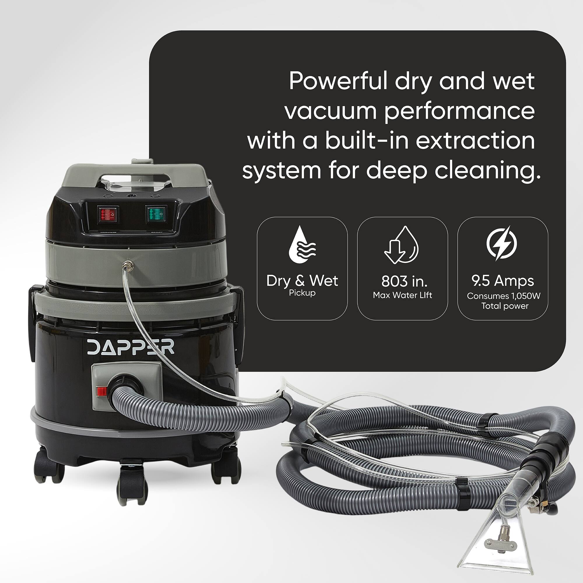 Powerful dry and wet vacuum performance with a built-in extraction system for deep cleaning.

- Dry & Wet Pickup
- 803 in. Max Water Lift
- 9.5 Amps Consumes 1,050W Total power

DAPPER