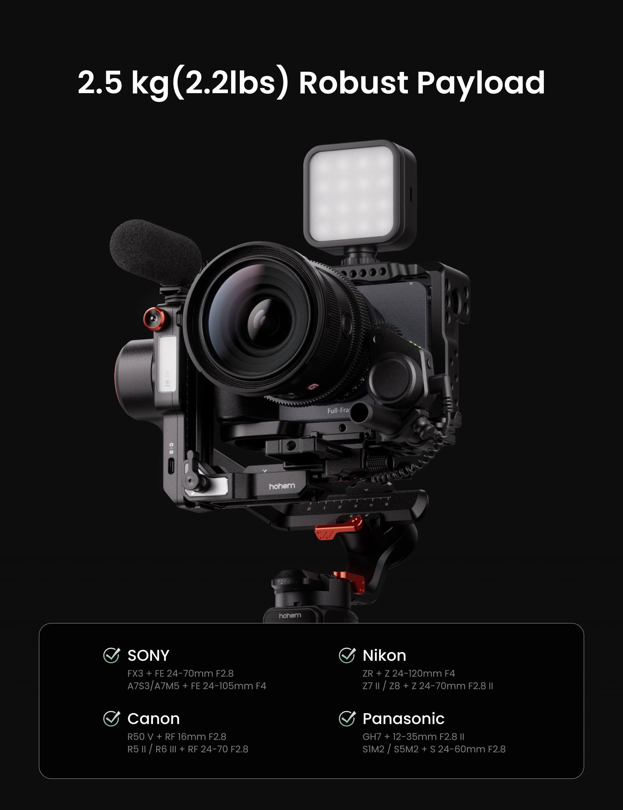 2.5 kg (2.2lbs) Robust Payload

Full-Fram

SONY
FX3 + FE 24-70mm F2.8
A7S3/A7M5 + FE 24-105mm F4

Nikon
ZR + Z 24-120mm F4
Z7 II / Z8 + Z 24-70mm F2.8 II

Canon
R50 V + RF 16mm F2.8
R5 II / R6 III + RF 24-70 F2.8

Panasonic
GH7 + 12-35mm F2.8 II
SIM2 / S5M2 + S 24-60mm F2.8