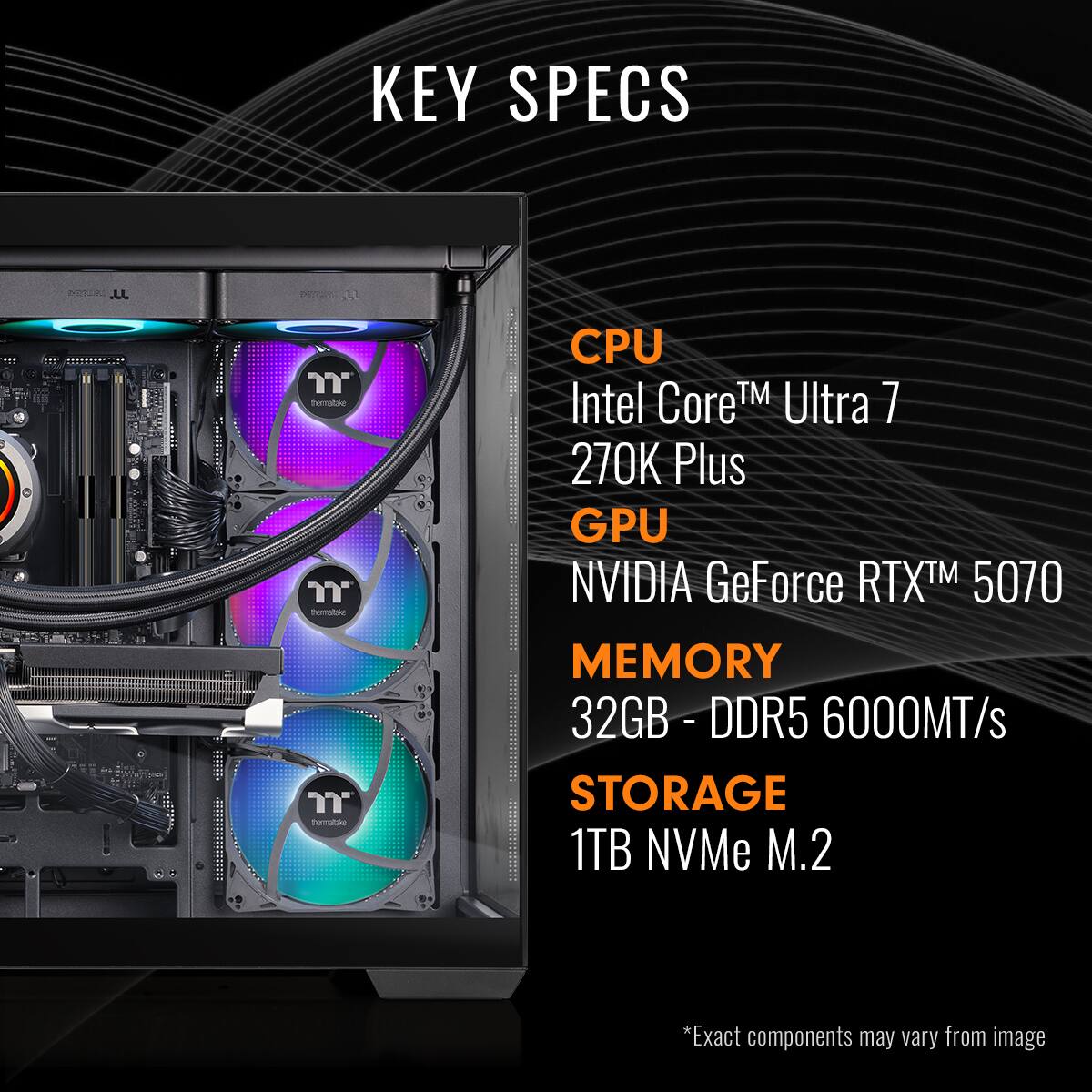 KEY SPECS

CPU Intel Core™ Ultra 7 270K Plus

GPU NVIDIA GeForce RTX™ 5070

MEMORY 32GB - DDR5 6000MT/s

STORAGE 1TB NVMe M.2

*Exact components may vary from image