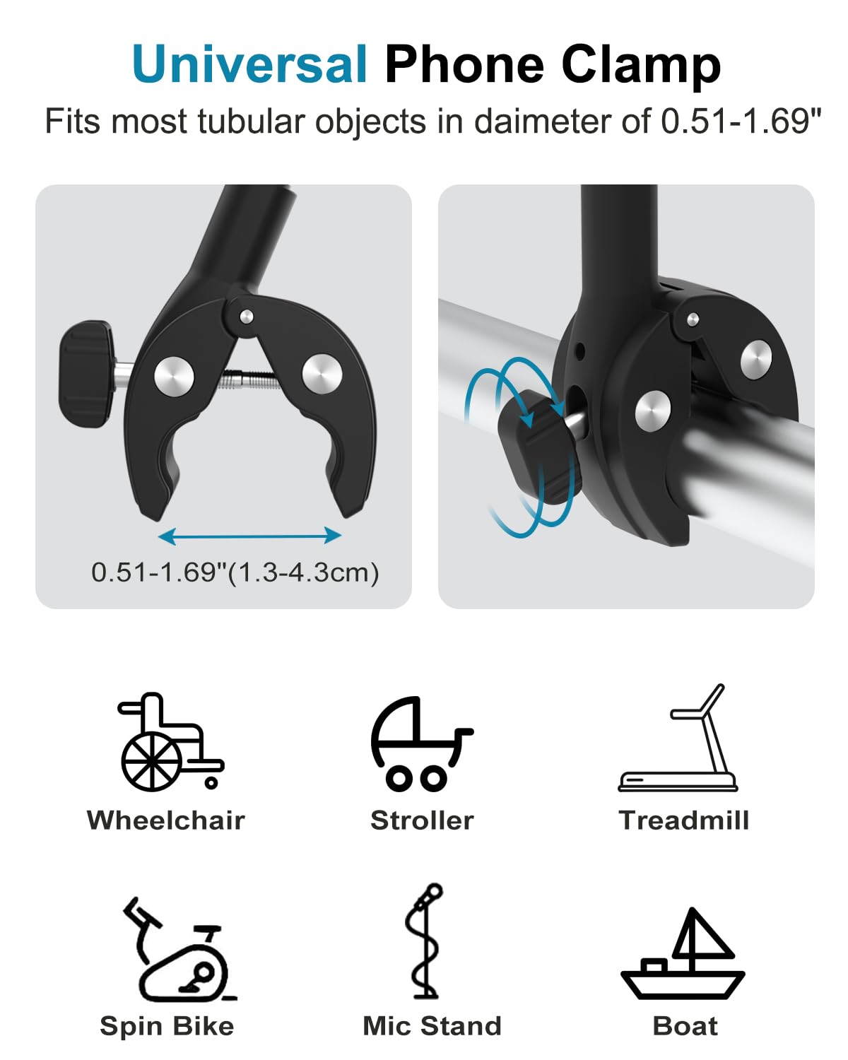 Universal Phone Clamp

Fits most tubular objects in diameter of 0.51-1.69"

0.51-1.69" (1.3-4.3cm)

Wheelchair  
Stroller  
Treadmill  
Spin Bike  
Mic Stand  
Boat