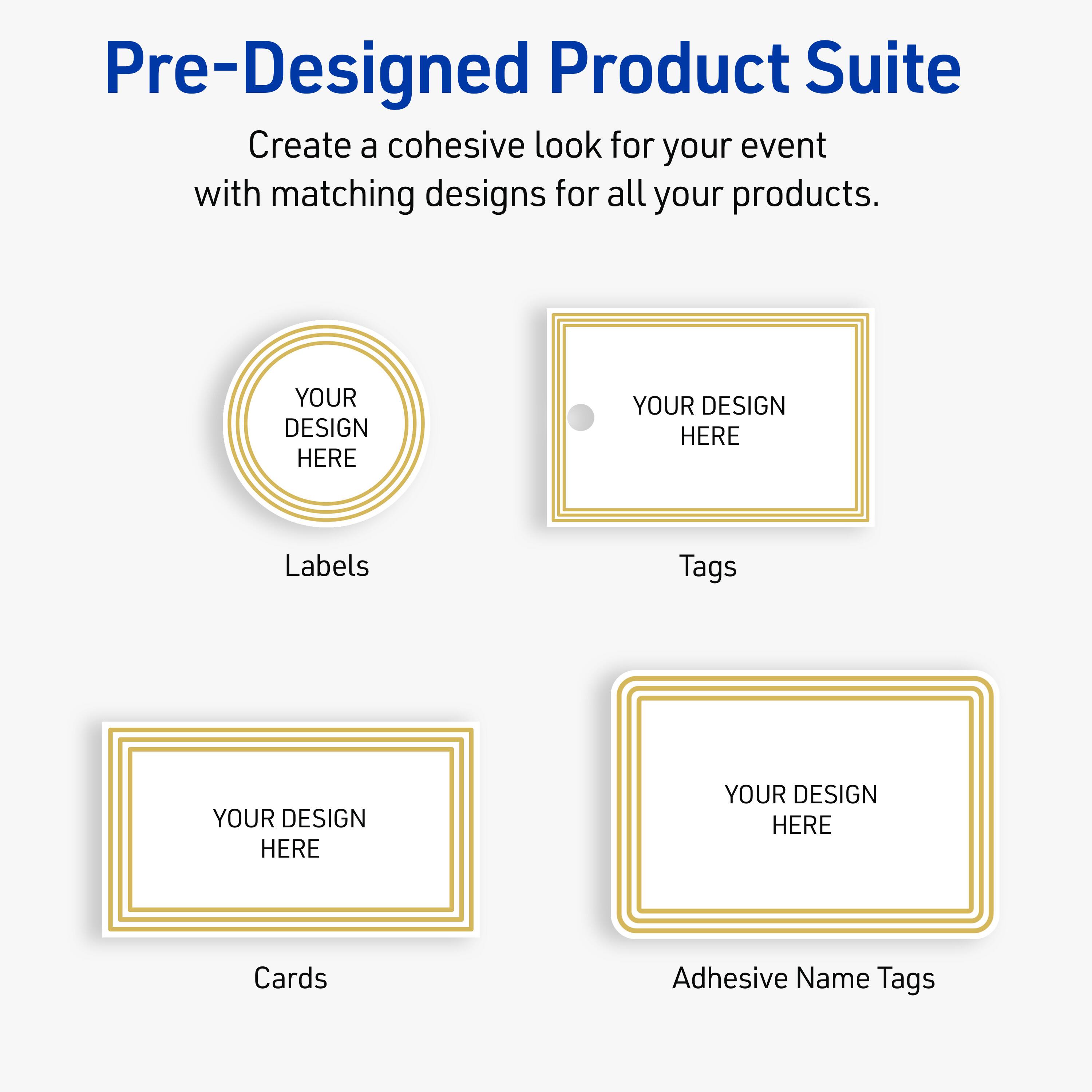 Pre-Designed Product Suite

Create a cohesive look for your event with matching designs for all your products.

Labels
YOUR DESIGN HERE

Tags
YOUR DESIGN HERE

Cards
YOUR DESIGN HERE

Adhesive Name Tags
YOUR DESIGN HERE