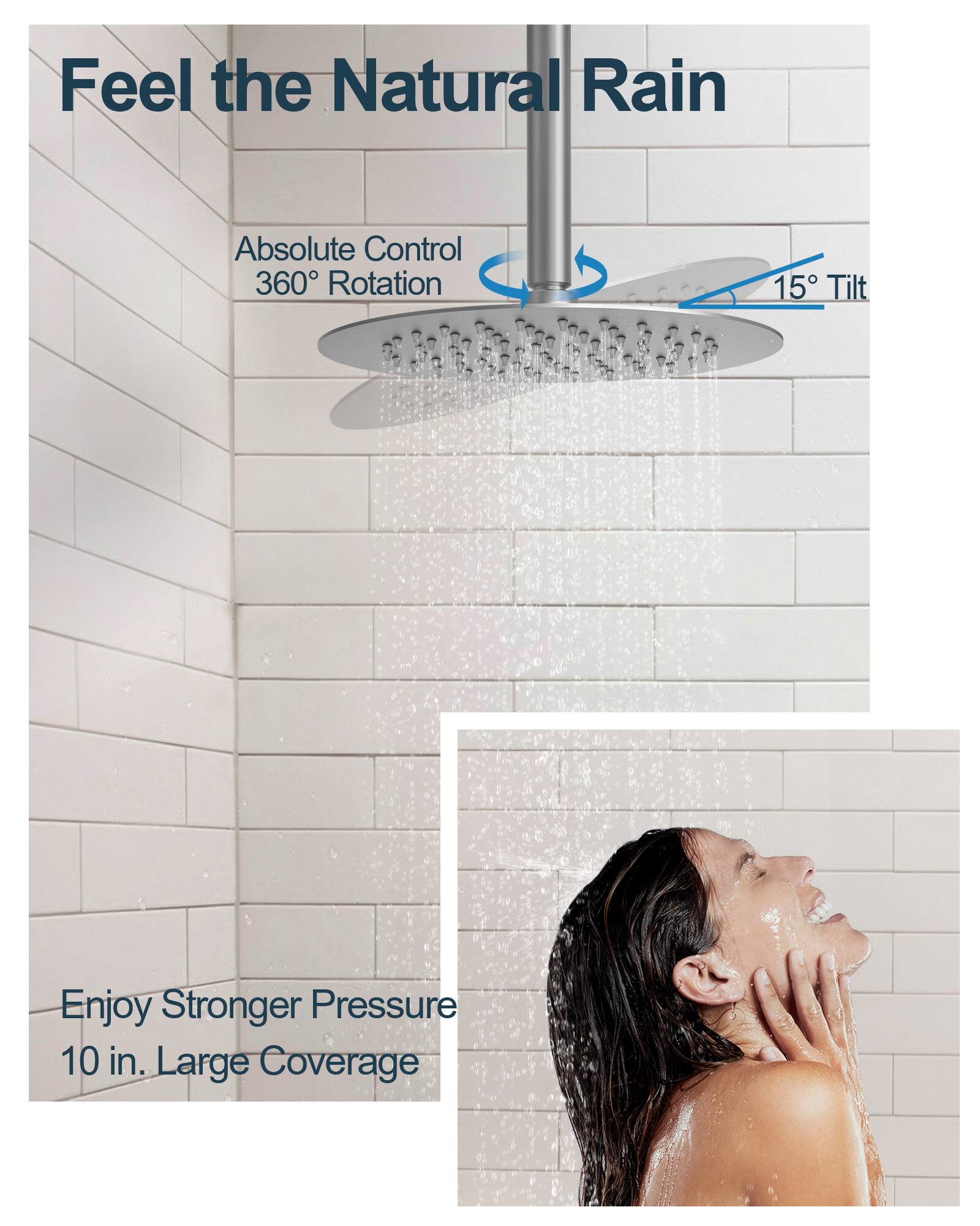 Feel the Natural Rain

Absolute Control  
360° Rotation  
15° Tilt

Enjoy Stronger Pressure  
10 in. Large Coverage