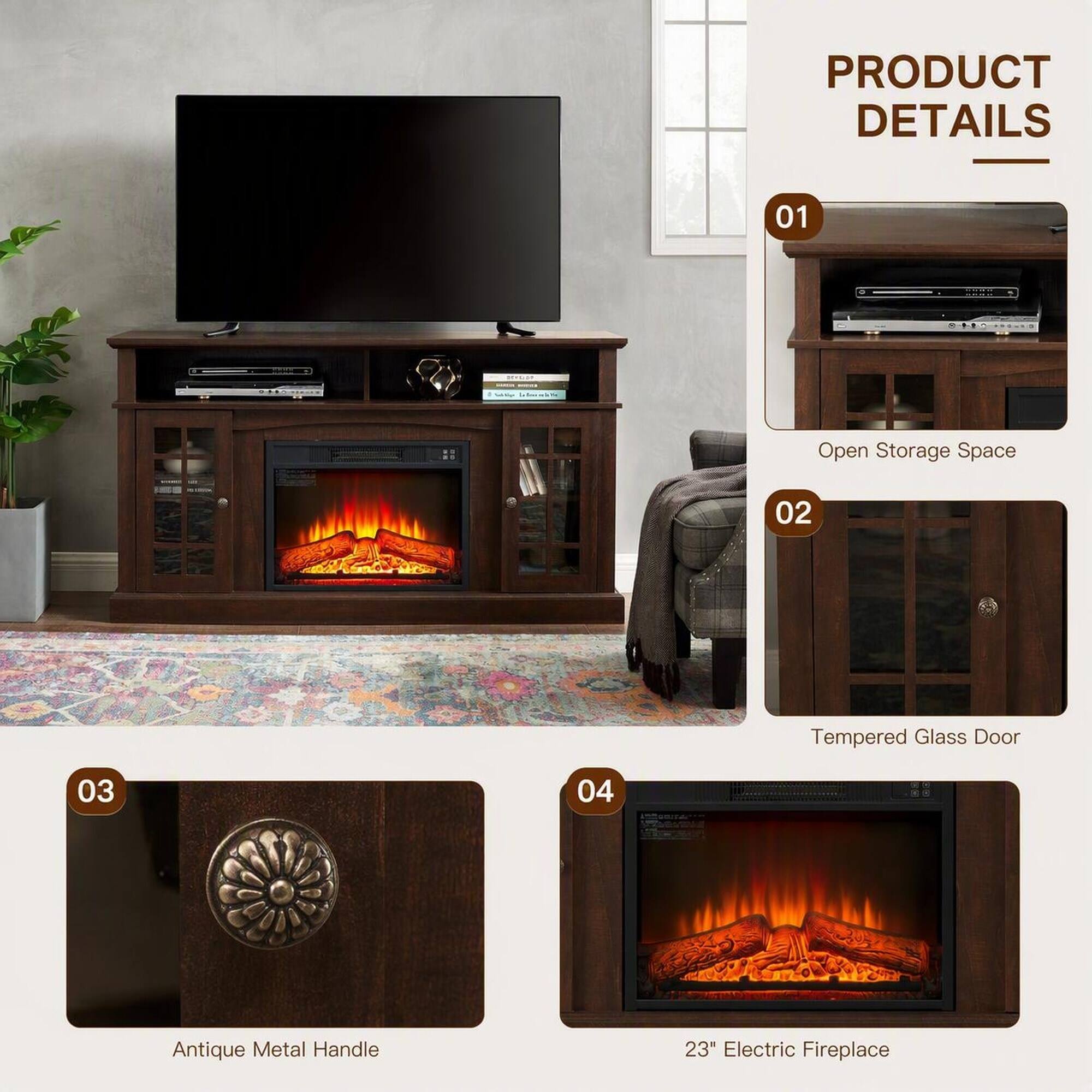 PRODUCT DETAILS

01
Open Storage Space

02
Tempered Glass Door

03
Antique Metal Handle

04
23" Electric Fireplace