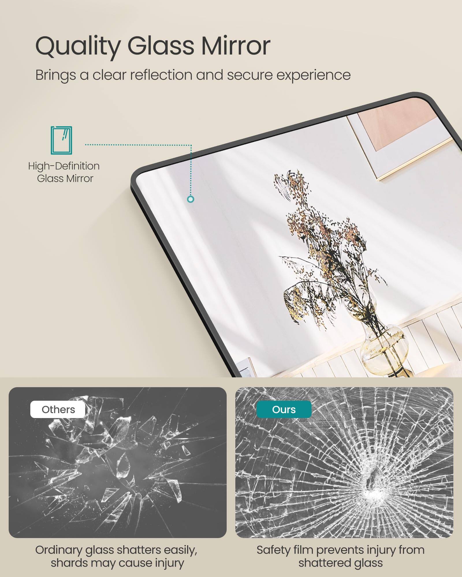 Quality Glass Mirror  
Brings a clear reflection and secure experience  

High-Definition Glass Mirror  

Others  
Ordinary glass shatters easily, shards may cause injury  

Ours  
Safety film prevents injury from shattered glass