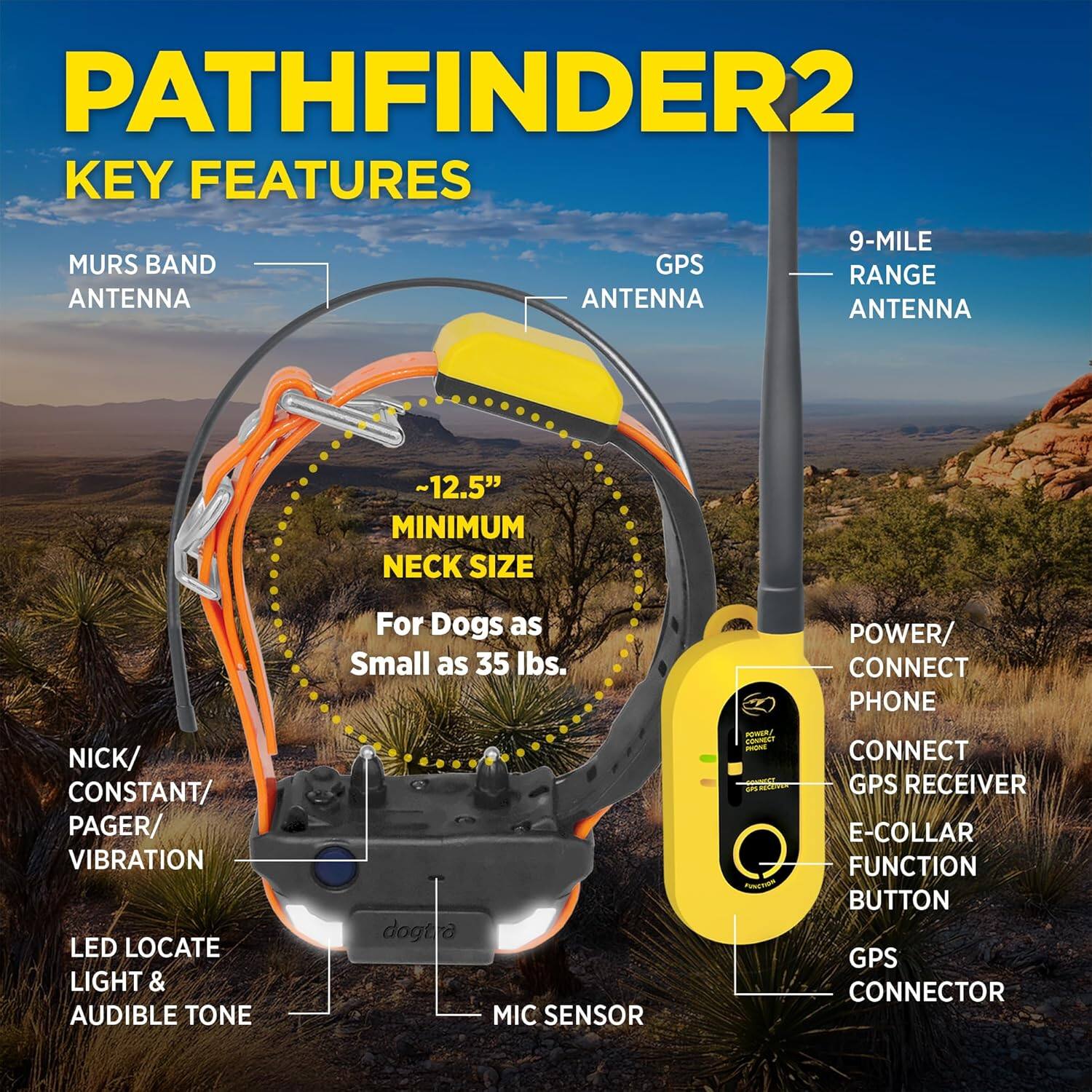 PATHFINDER2  
KEY FEATURES  

- MURS BAND ANTENNA  
- GPS ANTENNA  
- 9-MILE RANGE ANTENNA  
- ~12.5" MINIMUM NECK SIZE For Dogs as Small as 35 lbs.  
- NICK/ CONSTANT/ PAGER/ VIBRATION  
- LED LOCATE LIGHT & AUDIBLE TONE  
- MIC SENSOR  
- POWER/ CONNECT PHONE  
- CONNECT GPS RECEIVER  
- E-COLLAR FUNCTION BUTTON  
- GPS CONNECTOR