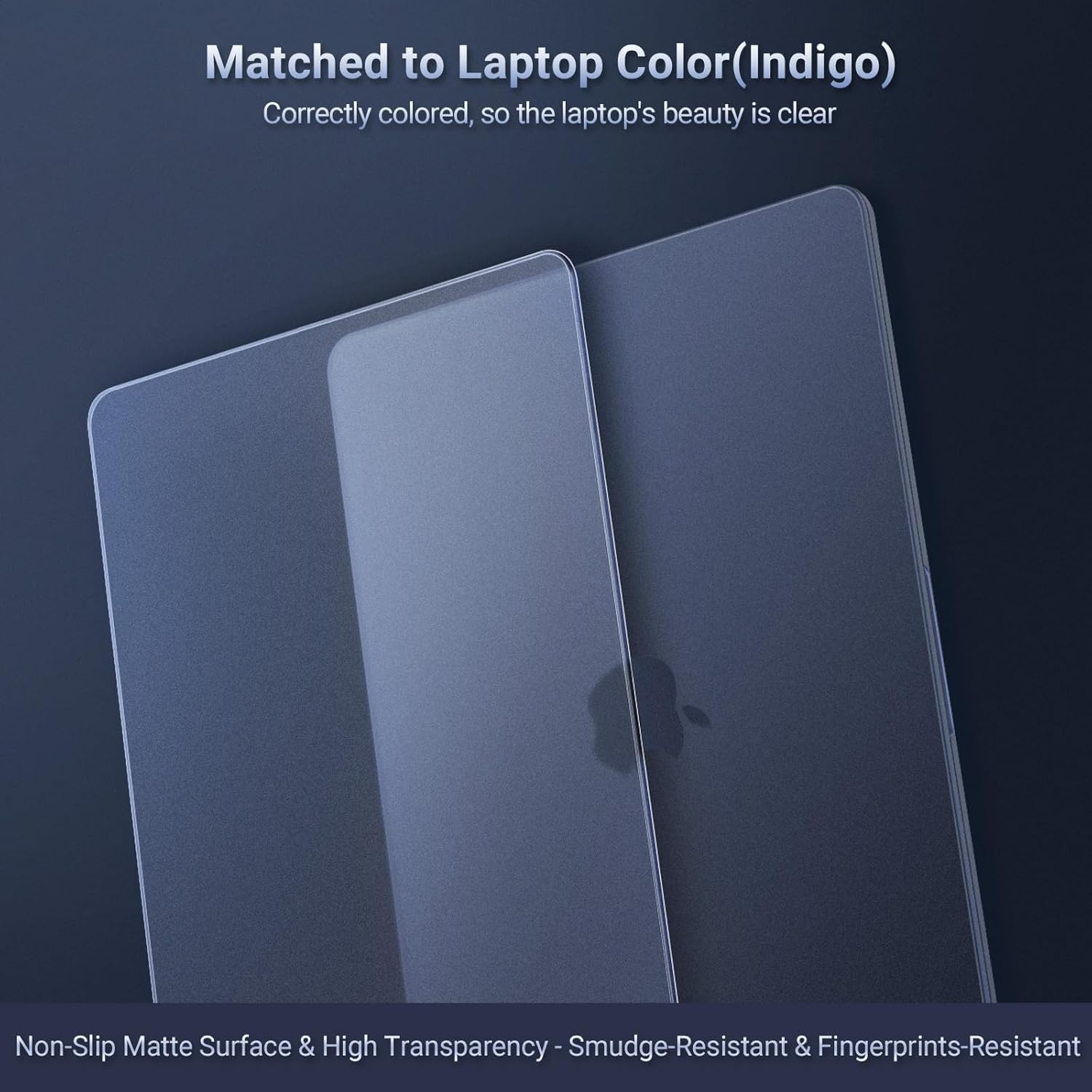 Matched to Laptop Color (Indigo)  
Correctly colored, so the laptop's beauty is clear  

Non-Slip Matte Surface & High Transparency  
Smudge-Resistant & Fingerprints-Resistant