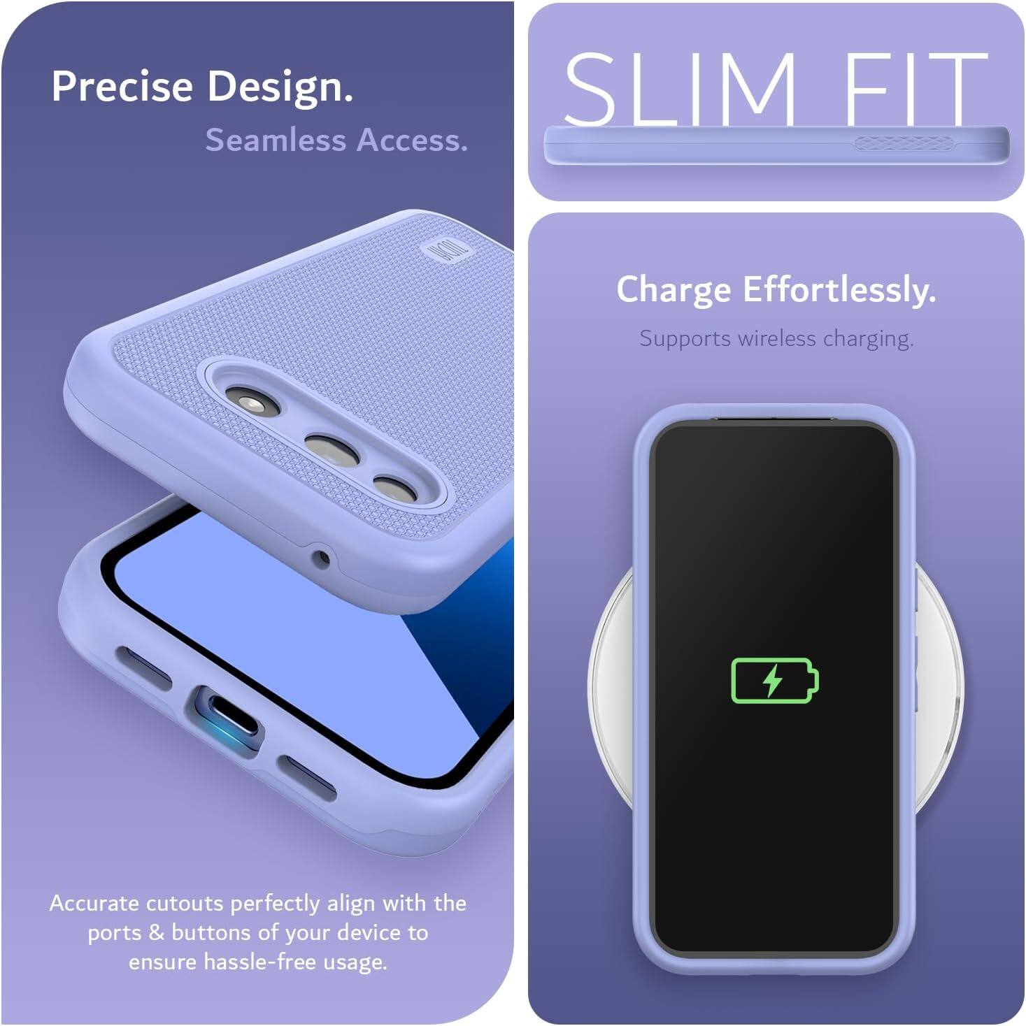 Precise Design.  
Seamless Access.  

SLIM FIT  

Charge Effortlessly.  
Supports wireless charging.  

Accurate cutouts perfectly align with the ports & buttons of your device to ensure hassle-free usage.