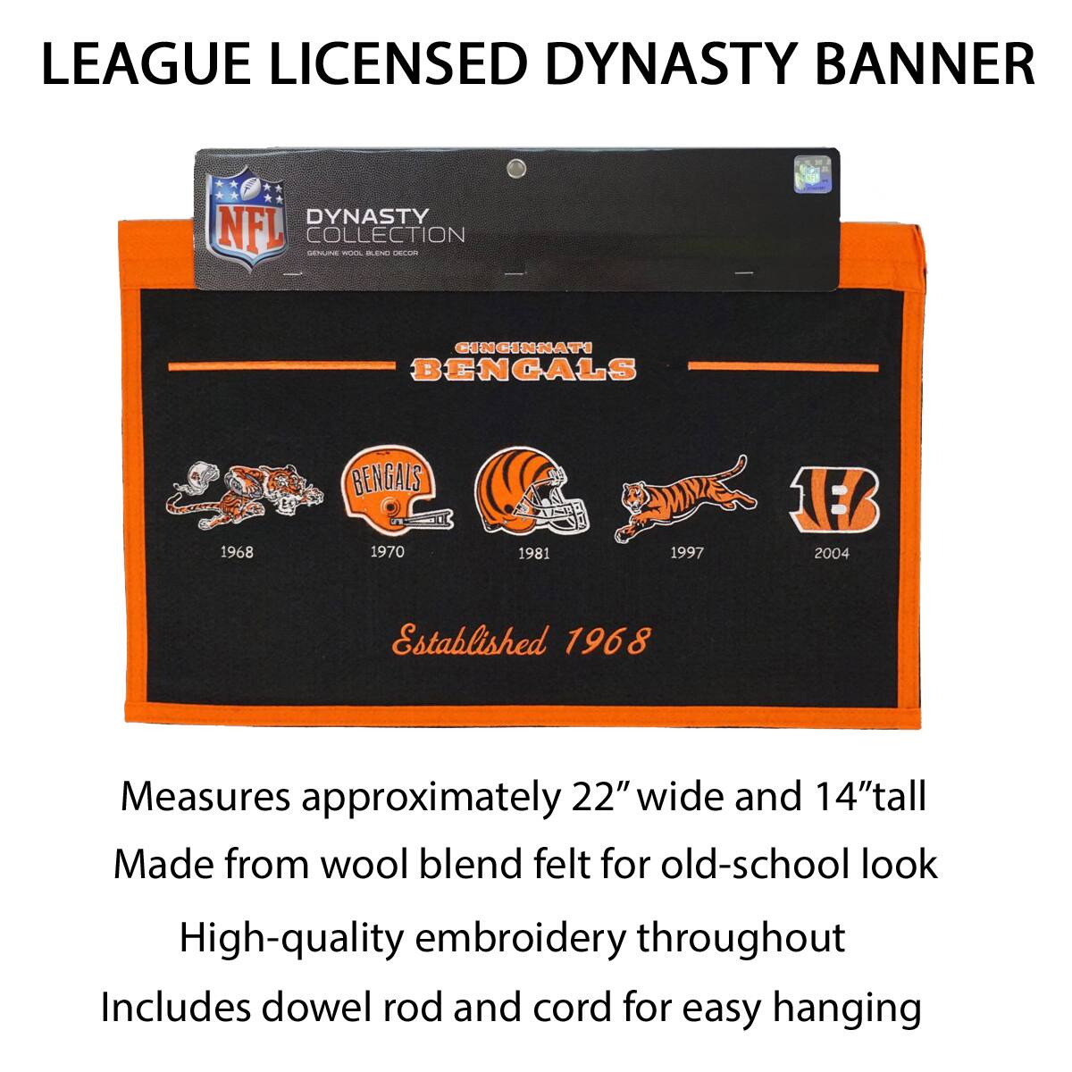 LEAGUE LICENSED DYNASTY BANNER

DYNASTY COLLECTION
GENUINE WOOL BLEND DECOR

CINCINNATI BENGALS

1968 1970 1981 1997 2004

Established 1968

Measures approximately 22" wide and 14" tall
Made from wool blend felt for old-school look
High-quality embroidery throughout
Includes dowel rod and cord for easy hanging