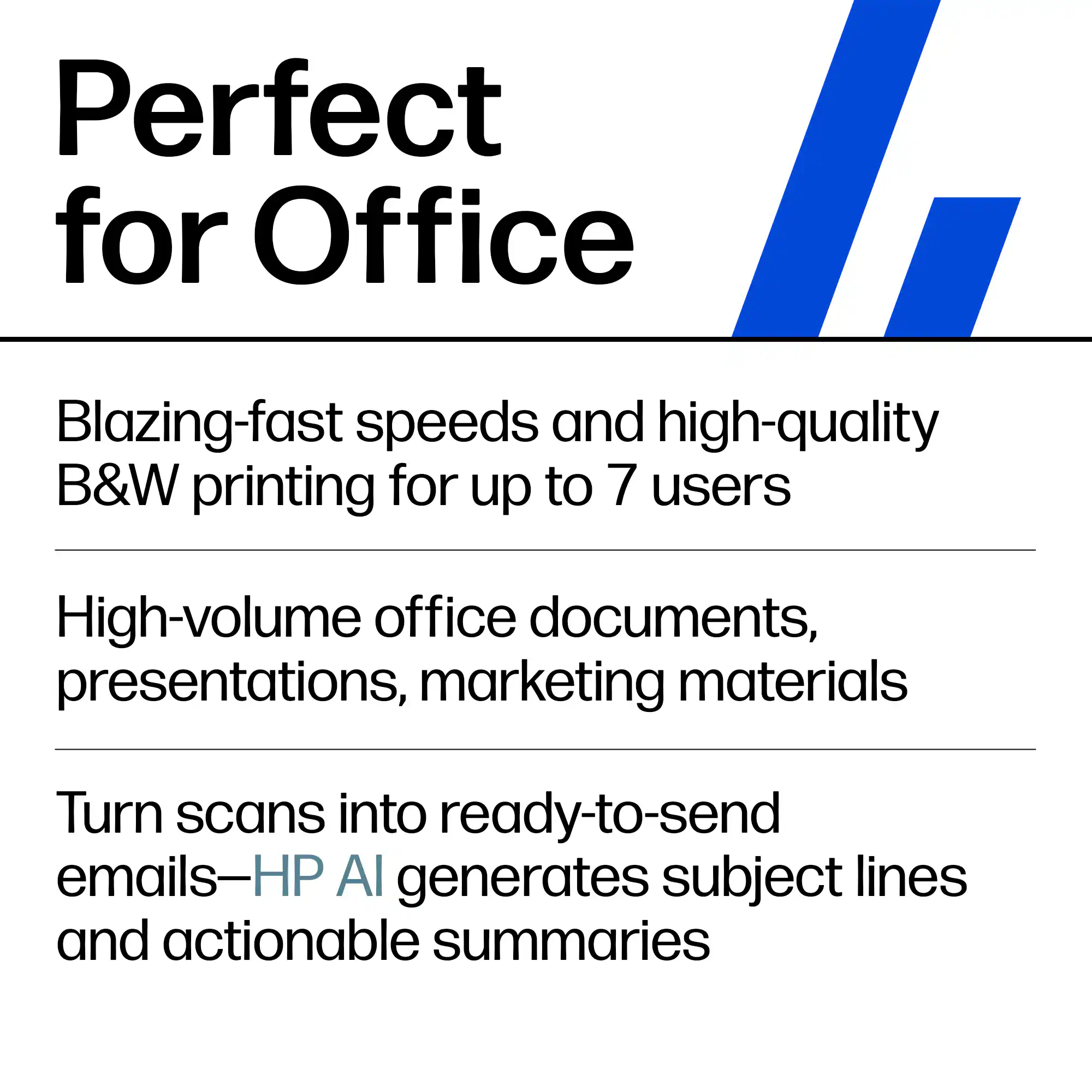 Perfect for Office

Blazing-fast speeds and high-quality B&W printing for up to 7 users

High-volume office documents, presentations, marketing materials

Turn scans into ready-to-send emails—HP AI generates subject lines and actionable summaries