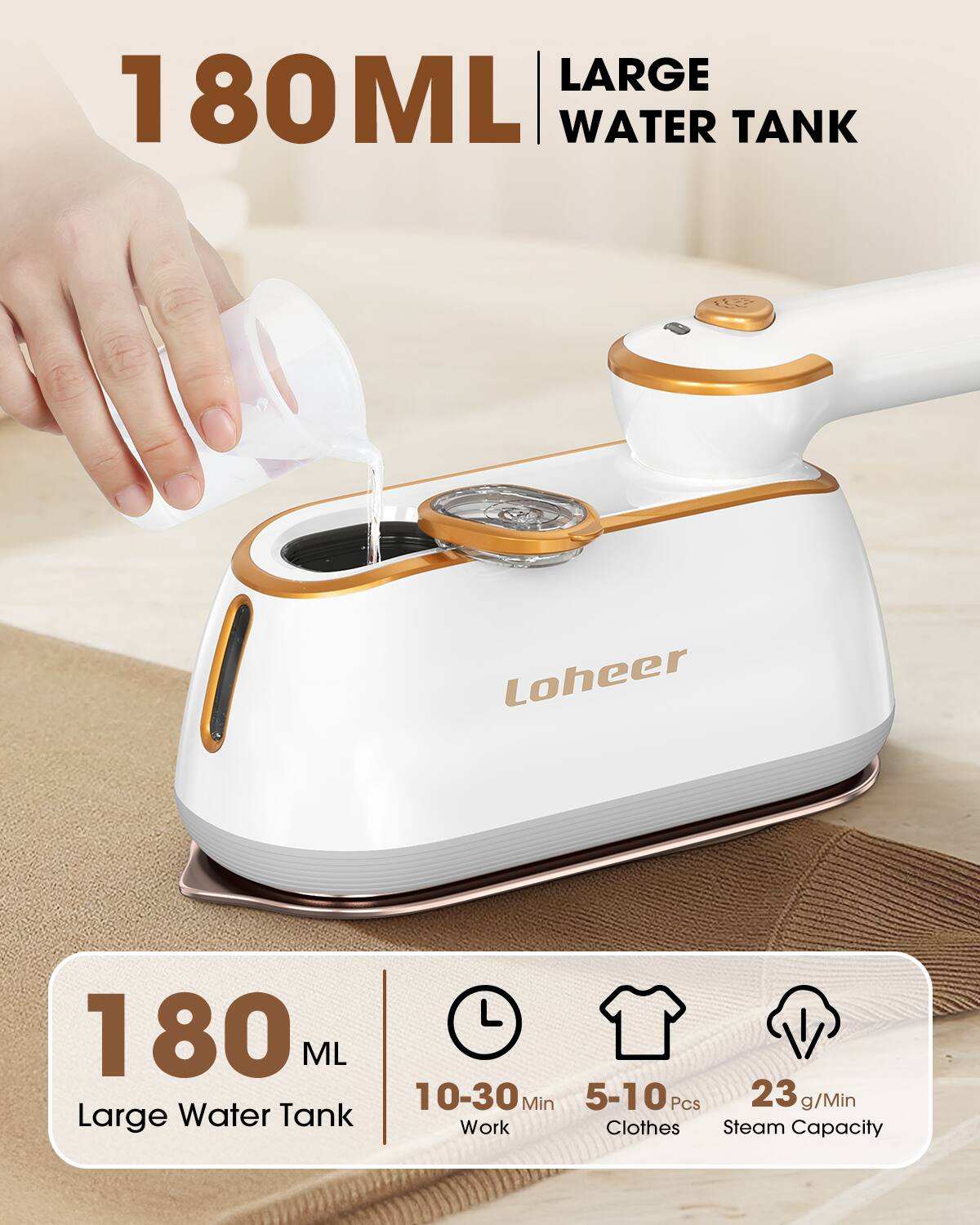 LARGE 180ML WATER TANK  
Loheer 180 ML Large Water Tank  
10-30 Min Work  
5-10 Pcs Clothes  
23 g/Min Steam Capacity