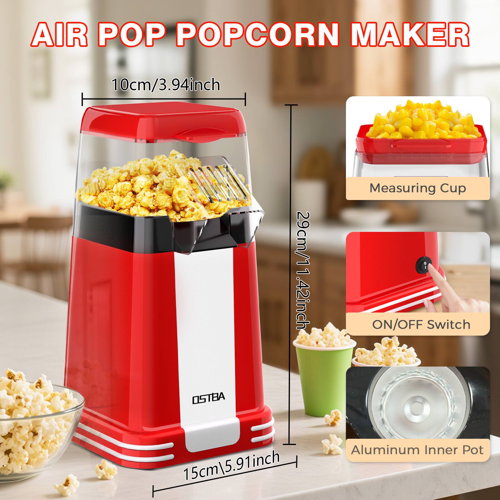 AIR POP POPCORN MAKER

- 10cm / 3.94 inch
- 29cm / 11.42 inch
- 15cm / 5.91 inch

Measuring Cup

ON/OFF Switch

Aluminum Inner Pot

OSTBA