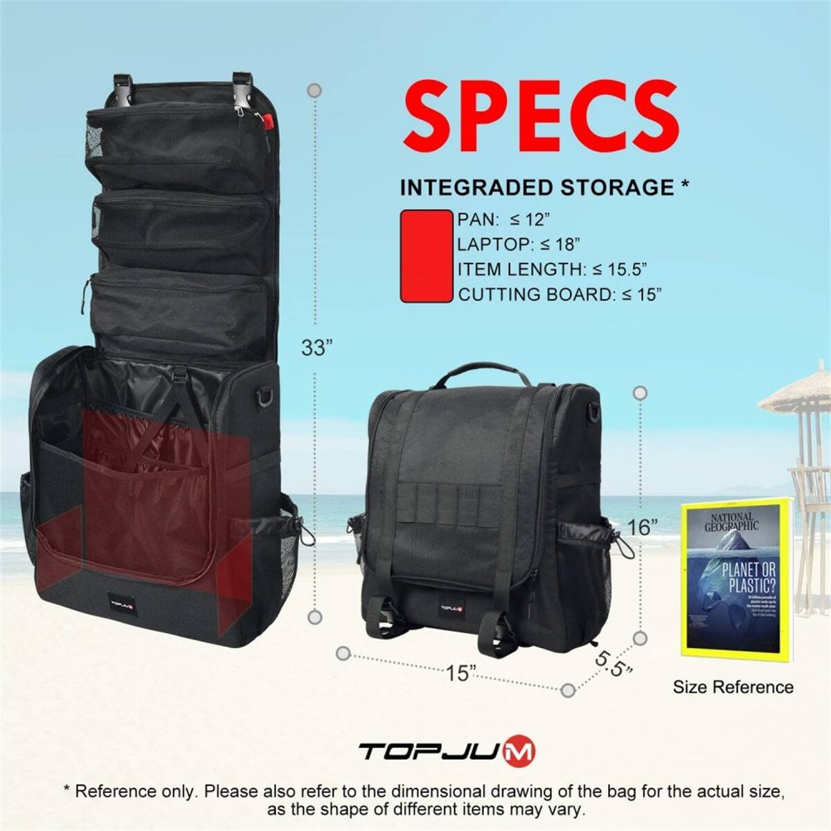 SPECS  
INTEGRATED STORAGE  
PAN: VI 12"  
LAPTOP: VI 18"  
ITEM LENGTH: VI 15.5"  
CUTTING BOARD: VI 15"  

33" 16"  
15" 5 5"  

NATIONAL GEOGRAPHIC PLANET OR PLASTIC?  

Size Reference  
TOPJUM  

*Reference only. Please also refer to the dimensional drawing of the bag for the actual size, as the shape of different items may vary.