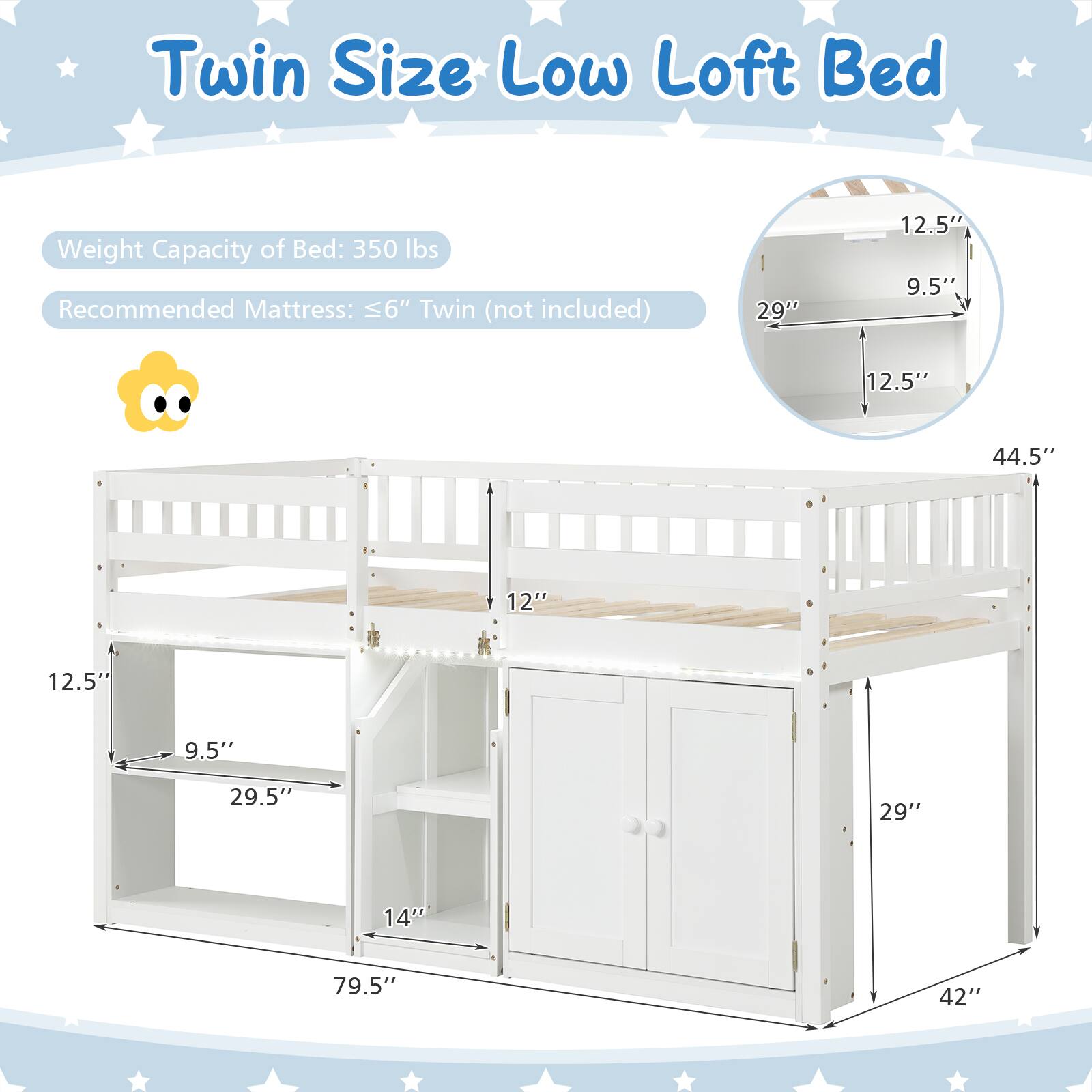 Twin Size Low Loft Bed

Weight Capacity of Bed: 350 lbs

Recommended Mattress: ≤6" Twin (not included)

Dimensions:
- Height: 44.5"
- Width: 79.5"
- Depth: 42"
- Bed Height from Floor: 29"
- Shelf Height: 12.5"
- Shelf Depth: 9.5"
- Drawer Height: 14"
- Ladder Width: 29.5"