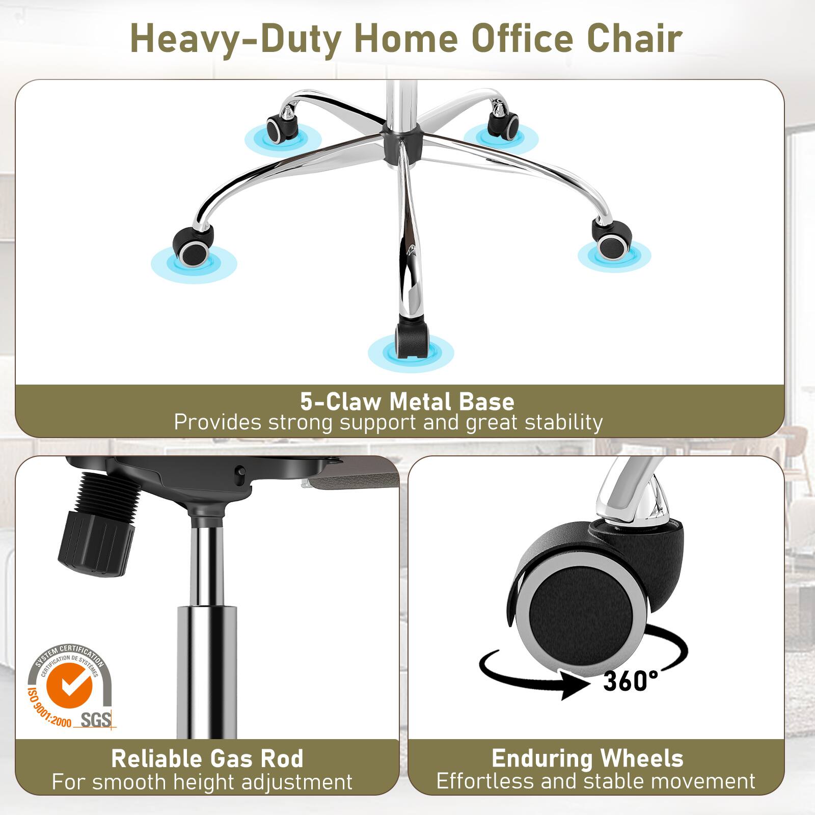 Heavy-Duty Home Office Chair

5-Claw Metal Base
Provides strong support and great stability

SYSTEM CERTIFICATION CERTIFICATION DE SYSTEMES ISO 9001:2000 SGS
Reliable Gas Rod
For smooth height adjustment

360° Enduring Wheels
Effortless and stable movement