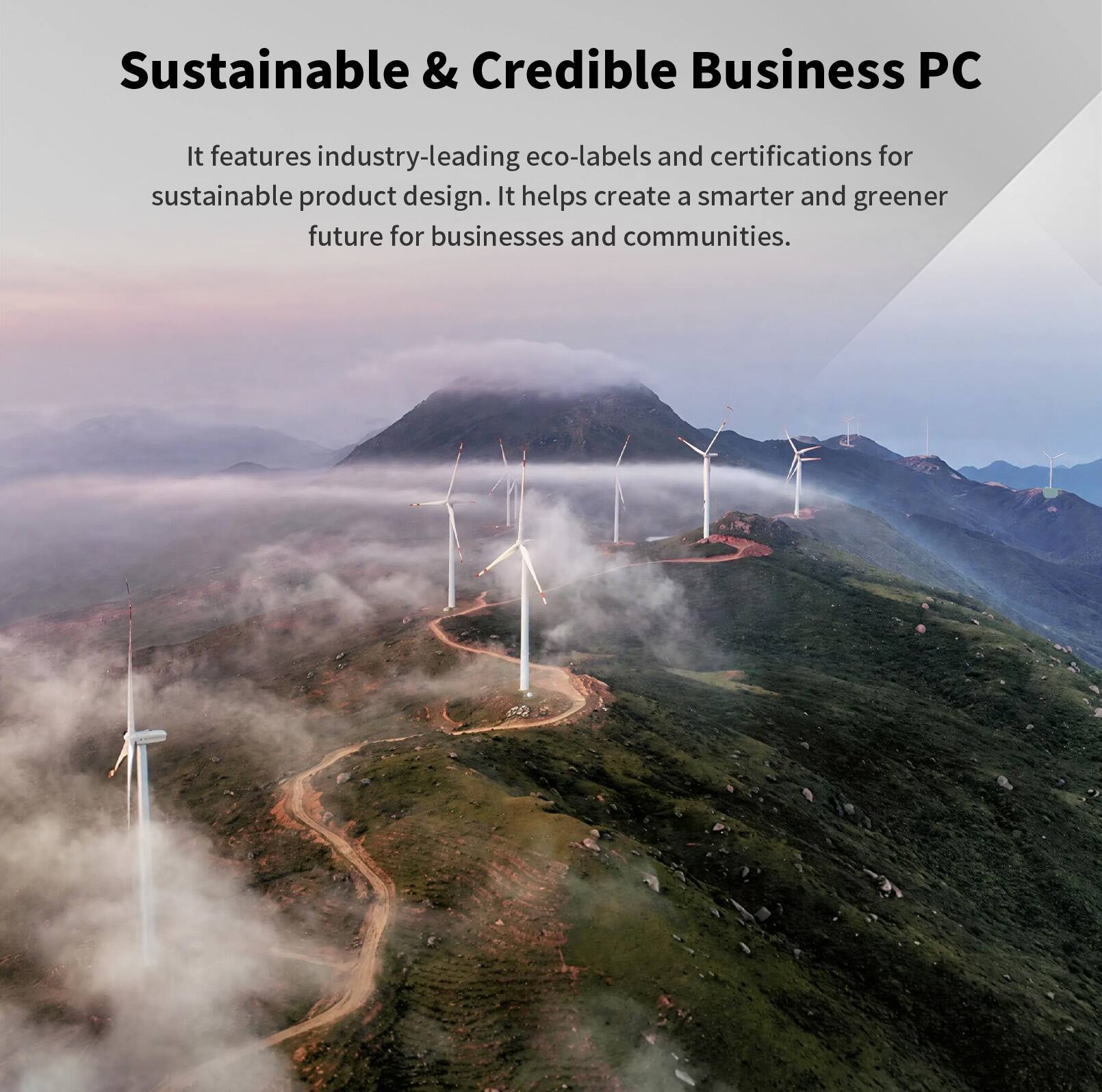 Sustainable & Credible Business PC

It features industry-leading eco-labels and certifications for sustainable product design. It helps create a smarter and greener future for businesses and communities.