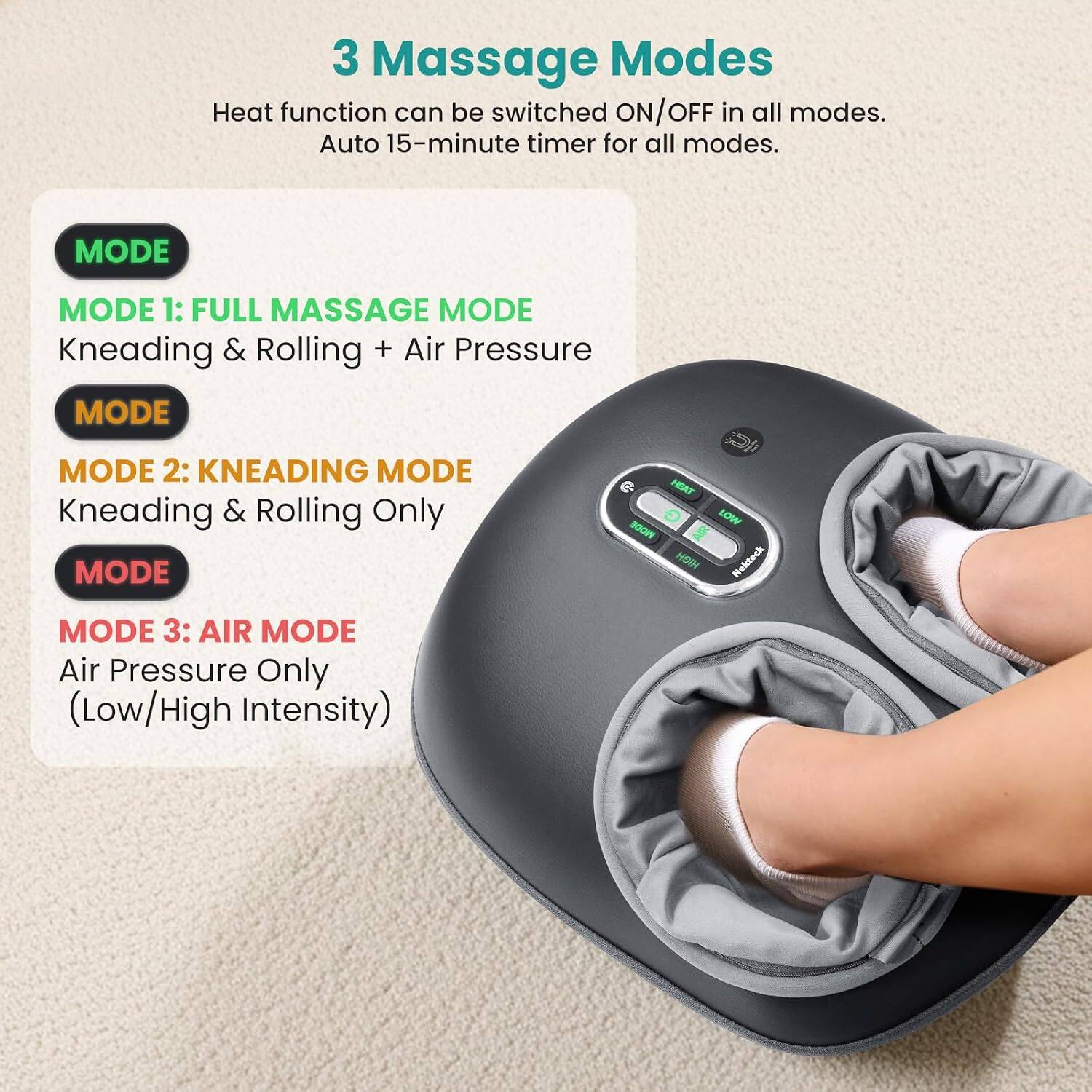 3 Massage Modes  
Heat function can be switched ON/OFF in all modes.  
Auto 15-minute timer for all modes.  

MODE 1: FULL MASSAGE MODE  
Kneading & Rolling + Air Pressure  

MODE 2: KNEADING MODE  
Kneading & Rolling Only  

MODE 3: AIR MODE  
Air Pressure Only (Low/High Intensity)