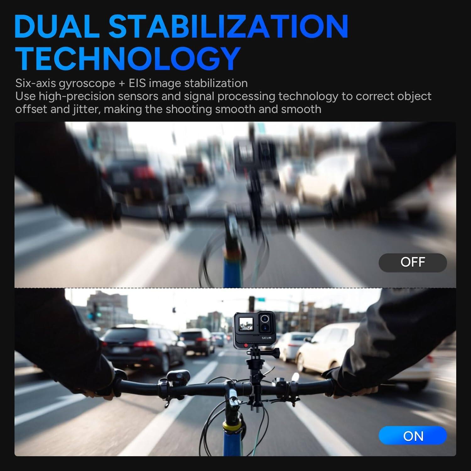 DUAL STABILIZATION TECHNOLOGY

Six-axis gyroscope + EIS image stabilization  
Use high-precision sensors and signal processing technology to correct object offset and jitter, making the shooting smooth and smooth

OFF  
ON