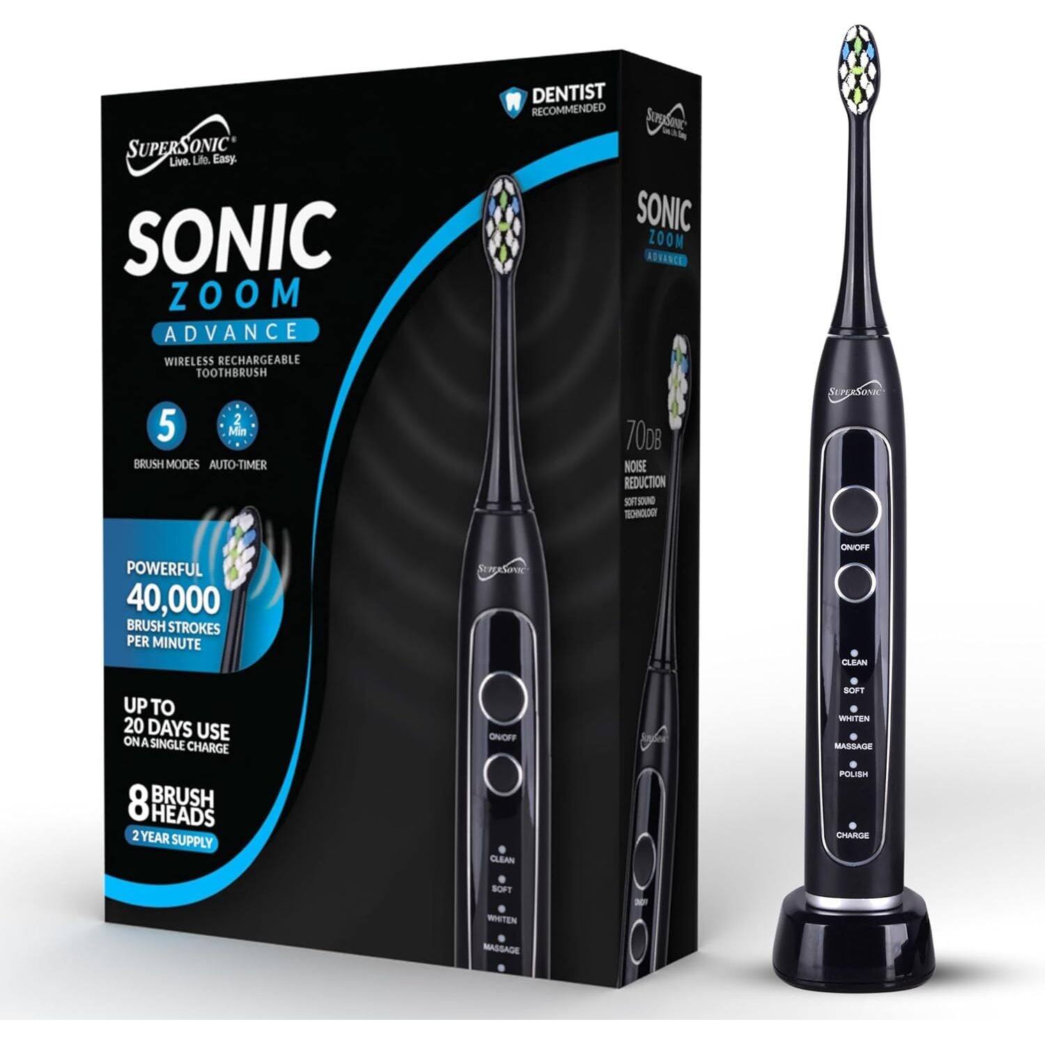 SUPERSONIC Live. Life. Easy.  
SONIC ZOOM ADVANCE WIRELESS RECHARGEABLE TOOTHBRUSH  
5 BRUSH MODES AUTO TIMER  
DENTIST RECOMMENDED  
SUPERSONIC SONIC ZOOM 7008  
70dB NOISE REDUCTION SOFTSCHOO TECHNOLOGY  
SUPERSONIC  
POWERFUL 40,000 BRUSH STROKES PER MINUTE  
SUPERSONIC  
ONOFF CLEAN  
UP TO 20 DAYS USE ON A SINGLE CHARGE  
ONOFF  
SOFT WHITEN MASSAGE  
8 BRUSH HEADS 2 YEAR SUPPLY  
CLEAN  
POLISH CHARGE  
SOFT  
WHITEN  
MASSAGE