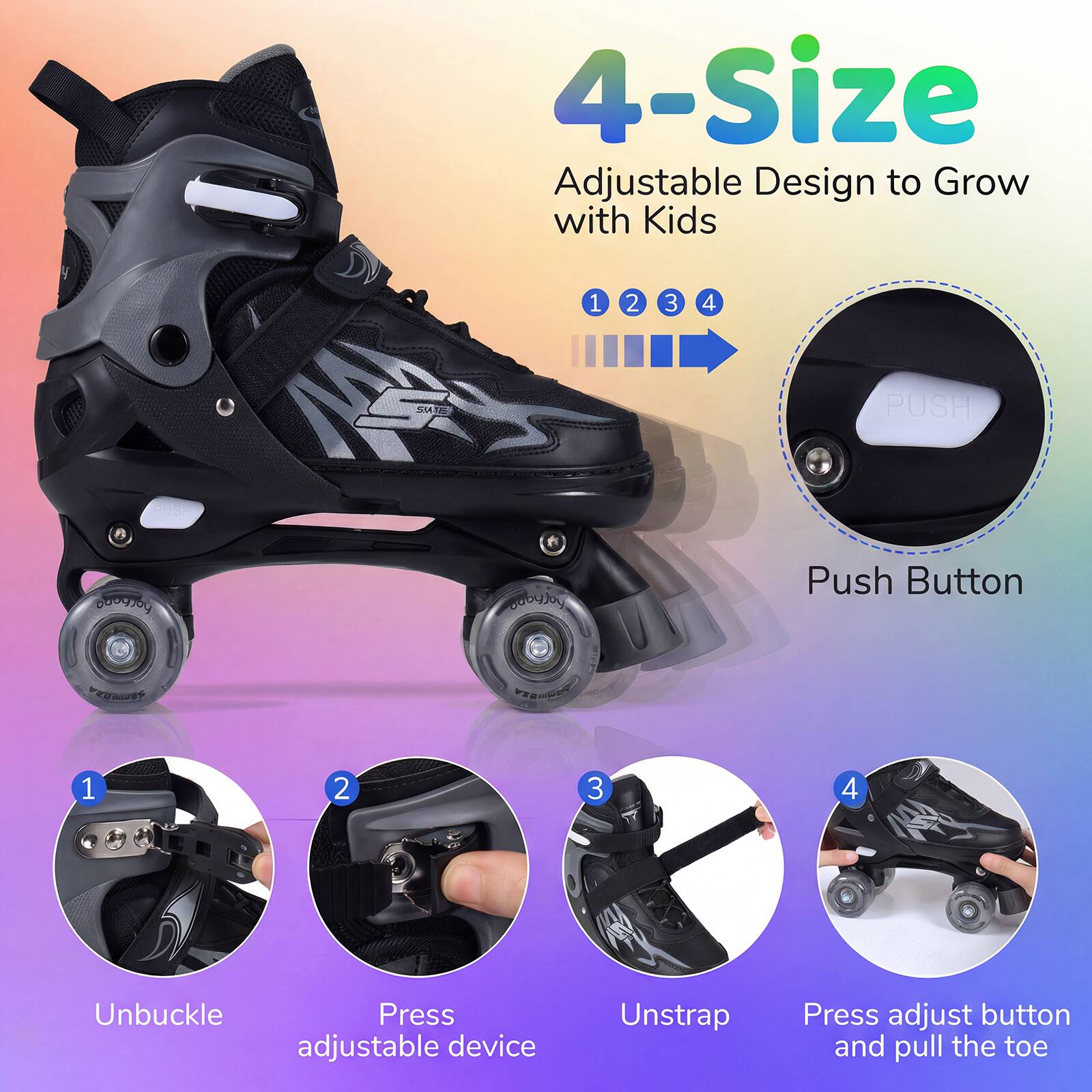 4-Size Adjustable Design to Grow with Kids

1. Unbuckle
2. Press adjustable device
3. Unstrap
4. Press adjust button and pull the toe

PUSH Button