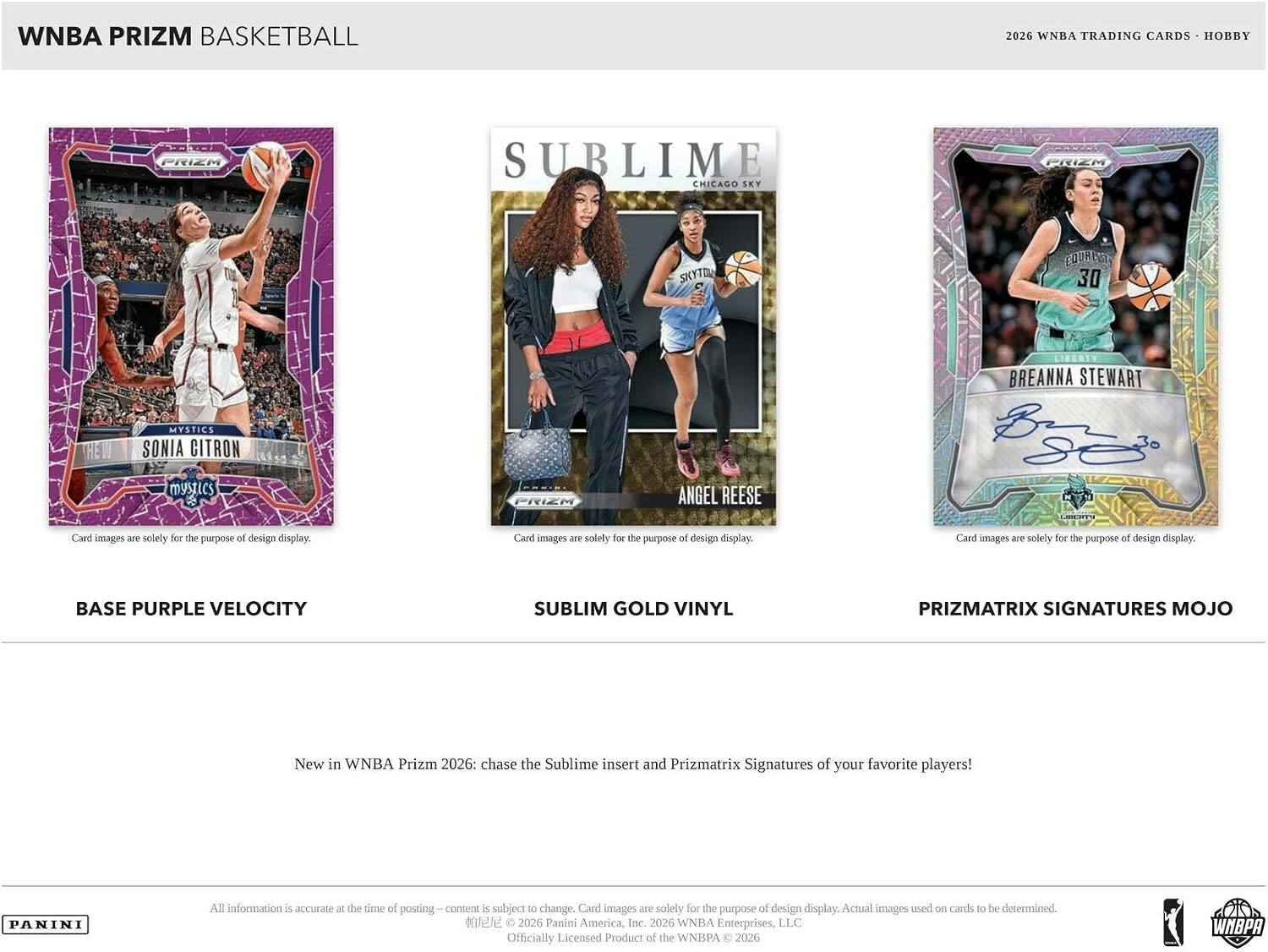 WNBA PRIZM BASKETBALL  
2026 WNBA TRADING CARDS HOBBY  

PRIZM  
SUBLIME CHICAGO SKY  
PRIZM  
SKY-TOW  
EQUALITY 30  
BREANNA STEWART  
HE  
MYSTICS SONIA CITRON  
mystics  
PRIZA  
ANGEL REESE  

Card images are solely for the purpose of design display.  
Card images are solely for the purpose of design display.  
Card images are solely for the purpose of design display.  

BASE PURPLE VELOCITY  
SUBLIM GOLD VINYL  
PRIZMATRIX SIGNATURES MOJO  

New in WNBA Prizm 2026: chase the Sublime insert and Prizmatrix Signatures of your favorite players!  

PANINI  
All information is accurate at the time of posting content is subject to change. Card images are solely for the purpose of design display. Actual images used on cards to be determined. 2026 Panini America, Inc. 2026 WNBA Enterprises, LLC Officially Licensed Product of the WNBPA 2026  
WNBPA