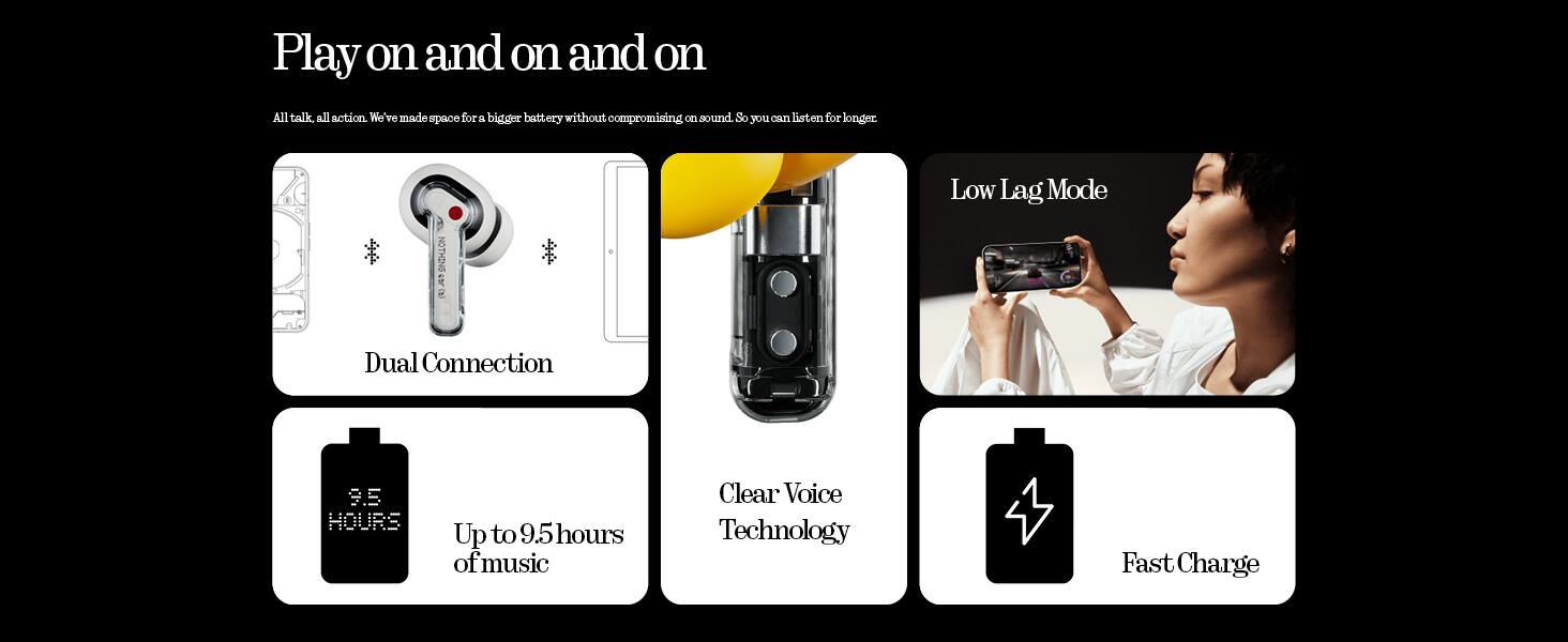 Play on and on and on  
All talk, all action. We've made space for a bigger battery without compromising on sound. So you can listen for longer.  

Dual Connection  
Up to 9.5 hours of music  
Clear Voice Technology  
Low Lag Mode  
Fast Charge