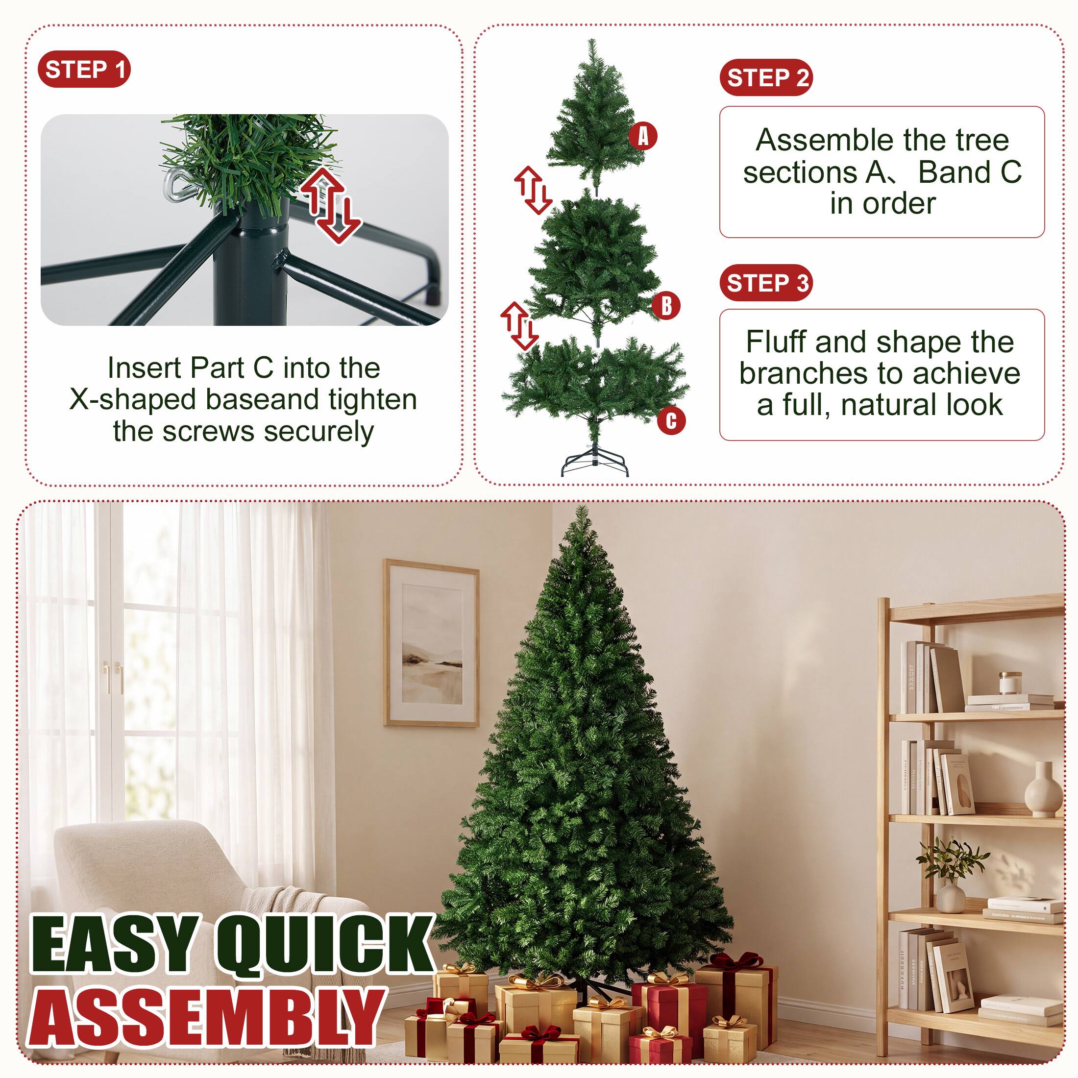 STEP 1
Insert Part C into the X-shaped base and tighten the screws securely

STEP 2
Assemble the tree sections A, B and C in order

STEP 3
Fluff and shape the branches to achieve a full, natural look

EASY QUICK ASSEMBLY