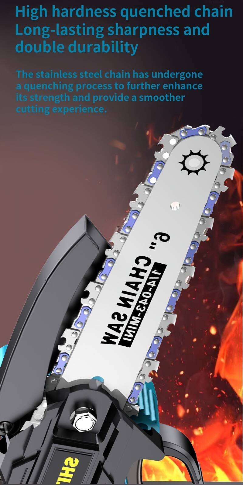 High hardness quenched chain  
Long-lasting sharpness and double durability  

The stainless steel chain has undergone a quenching process to further enhance its strength and provide a smoother cutting experience.  

CHAIN SAW  
CHAIN SAW