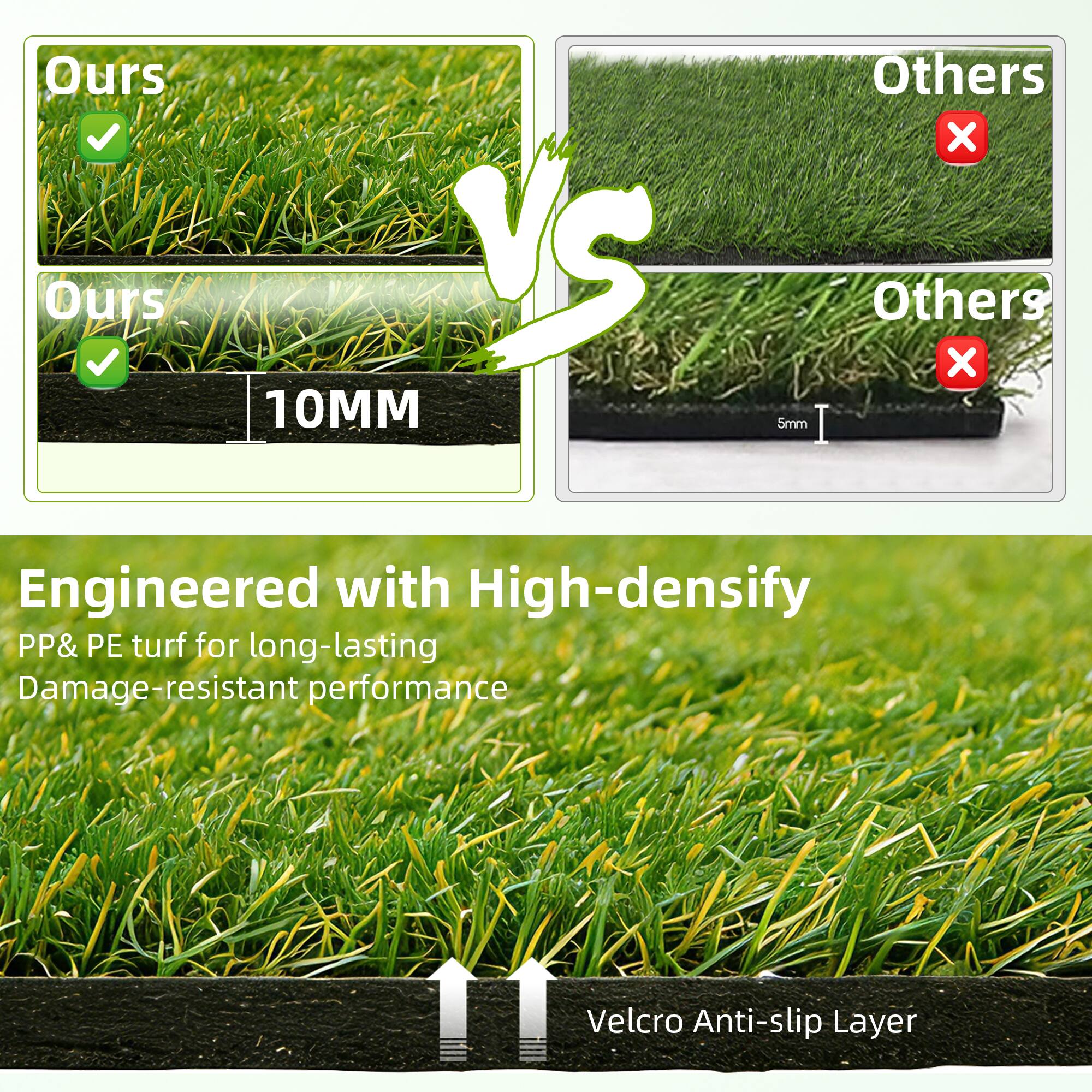 Ours  
Ours  
10MM  
Others  
Others  
5mm  

Engineered with High-density PP & PE turf for long-lasting Damage-resistant performance  
Velcro Anti-slip Layer